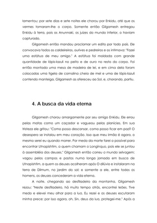 lamentou; por sete dias e sete noites ele chorou por Enkidu, até que os
vermes tomaram-lhe o corpo. Somente então Gilgamesh entregou
Enkidu à terra, pois os Anunnaki, os juizes do mundo inferior, o haviam
capturado.
      Gilgamesh então mandou proclamar um edito por todo país. Ele
convocava todos os caldeireiros, ourives e pedreiros e os intimava: "Fazei
uma estátua de meu amigo." A estátua foi moldada com grande
quantidade de lápis-lazuli no peito e de ouro no resto do corpo. Foi
então montada uma mesa de madeira de lei, e em cima dela foram
colocadas uma tigela de cornalina cheia de mel e uma de lápis-lazuli
contendo manteiga. Gilgamesh as ofereceu ao Sol, e, chorando, partiu.




      4. A busca da vida eterna

      Gilgamesh chorou amargamente por seu amigo Enkidu. Ele errou
pelas matas como um caçador e vagueou pelas planícies. Em sua
tristeza ele gritou: "Como posso descansar, como posso ficar em paz? O
desespero se instalou em meu coração. Isso que meu irmão é agora, o
mesmo serei eu quando morrer. Por medo da morte farei o possível para
encontrar Utnapishtim, a quem chamam o Longínquo, pois ele se juntou
à assembléia dos deuses." Gilgamesh então correu o mundo selvagem;
vagou pelos campos e pastos numa longa jornada em busca de
Utnapishtim, a quem os deuses acolheram após O dilúvio e instalaram na
terra de Dilmum, no jardim do sol; e somente a ele, entre todos os
homens, os deuses concederam a vida eterna.
      A noite, chegando ao desfiladeiro da montanha, Gilgamesh
rezou: "Neste desfiladeiro, há muito tempo atrás, encontrei leões. Tive
medo e elevei meu olhar para a lua. Eu rezei e os deuses escutaram
minha prece; por isso agora, oh, Sin, deus da lua, protegei-me." Após a
 