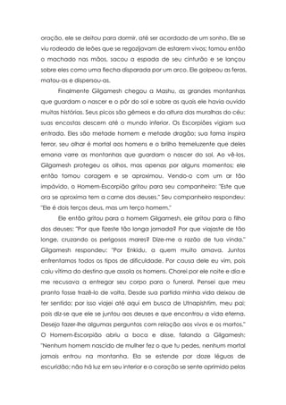 oração, ele se deitou para dormir, até ser acordado de um sonho. Ele se
viu rodeado de leões que se regozijavam de estarem vivos; tomou então
o machado nas mãos, sacou a espada de seu cinturão e se lançou
sobre eles como uma flecha disparada por um arco. Ele golpeou as feras,
matou-as e dispersou-as.
      Finalmente Gilgamesh chegou a Mashu, as grandes montanhas
que guardam o nascer e o pôr do sol e sobre as quais ele havia ouvido
muitas histórias. Seus picos são gêmeos e da altura das muralhas do céu;
suas encostas descem até o mundo inferior. Os Escorpiões vigiam sua
entrada. Eles são metade homem e metade dragão; sua fama inspira
terror, seu olhar é mortal aos homens e o brilho tremeluzente que deles
emana varre as montanhas que guardam o nascer do sol. Ao vê-los,
Gilgamesh protegeu os olhos, mas apenas por alguns momentos; ele
então tomou coragem e se aproximou. Vendo-o com um ar tão
impávido, o Homem-Escorpião gritou para seu companheiro: "Este que
ora se aproxima tem a carne dos deuses." Seu companheiro respondeu:
"Ele é dois terços deus, mas um terço homem."
      Ele então gritou para o homem Gilgamesh, ele gritou para o filho
dos deuses: "Por que fizeste tão longa jornada? Por que viajaste de tão
longe, cruzando os perigosos mares? Dize-me a razão de tua vinda."
Gilgamesh respondeu: "Por Enkidu, a quem muito amava. Juntos
enfrentamos todos os tipos de dificuldade. Por causa dele eu vim, pois
caiu vítima do destino que assola os homens. Chorei por ele noite e dia e
me recusava a entregar seu corpo para o funeral. Pensei que meu
pranto fosse trazê-lo de volta. Desde sua partida minha vida deixou de
ter sentido; por isso viajei até aqui em busca de Utnapishtim, meu pai;
pois diz-se que ele se juntou aos deuses e que encontrou a vida eterna.
Desejo fazer-lhe algumas perguntas com relação aos vivos e os mortos."
O Homem-Escorpião abriu a boca e disse, falando a Gilgamesh:
"Nenhum homem nascido de mulher fez o que tu pedes, nenhum mortal
jamais entrou na montanha. Ela se estende por doze léguas de
escuridão; não há luz em seu interior e o coração se sente oprimido pelas
 