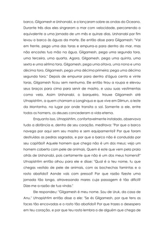 barco, Gilgamesh e Urshanabi, e o lançaram sobre as ondas do Oceano.
Durante três dias eles singraram o mar com velocidade, percorrendo o
equivalente a uma jornada de um mês e quinze dias. Urshanabi por fim
levou o barco às águas da morte. Ele então disse para Gilgamesh: "Vai
em frente, pega uma das toras e empurra-a para dentro do mar, mas
não encostes tua mão na água. Gilgamesh, pega uma segunda tora,
uma terceira, uma quarta. Agora, Gilgamesh, pega uma quinta, uma
sexta e uma sétima tora. Gilgamesh, pega uma oitava, uma nona e uma
décima tora. Gilgamesh, pega uma décima primeira; pega uma décima
segunda tora." Depois de empurrar para dentro d'água cento e vinte
toras, Gilgamesh ficou sem nenhuma. Ele então tirou a roupa e elevou
seus braços para cima para servir de mastro, e usou suas vestimentas
como vela. Assim Urshanabi, o barqueiro, trouxe Gilgamesh até
Utnapishtim, a quem chamam o Longínquo e que vive em Dilmun, a leste
da Montanha, no lugar por onde transita o sol. Somente a ele, entre
todos os homens, os deuses concederam a vida eterna.
     Enquanto isso, Utnapishtim, confortavelmente instalado, observava
tudo a distância e, dentro de seu coração, meditava: "Por que o barco
navega por aqui sem seu mastro e sem equipamento? Por que foram
destruídas as pedras sagradas, e por que o barco não é conduzido por
seu capitão? Aquele homem que chega não é um dos meus; vejo um
homem coberto com pele de animais. Quem é este que vem pela praia
atrás de Urshanabi, pois certamente que não é um dos meus homens?"
Utnapishtim então olhou para ele e disse: "Qual é o teu nome, tu que
chegas vestido de pele de animais, com as bochechas famintas e o
rosto abatido? Aonde vais com pressa? Por que razão fizeste uma
jornada tão longa, atravessando mares cuja passagem é tão difícil?
Dize-me a razão de tua vinda."
     Ele respondeu: "Gilgamesh é meu nome. Sou de Uruk, da casa de
Anu." Utnapishtim então disse a ele: "Se és Gilgamesh, por que tens as
faces tão encovadas e o rosto tão abatido? Por que trazes o desespero
em teu coração, e por que teu rosto lembra o de alguém que chega de
 