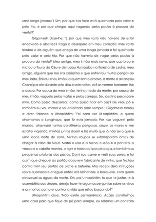 uma longa jornada? Sim, por que tua face está queimada pelo calor e
pelo frio, e por que chegas aqui vagando pelos pastos à procura do
vento?"
      Gilgamesh disse-lhe: "E por que meu rosto não haveria de estar
encovado e abatido? Trago o desespero em meu coração; meu rosto
lembra o de alguém que chega de uma longa jornada e foi queimado
pelo calor e pelo frio. Por que não haveria de vagar pelos pastos à
procura do vento? Meu amigo, meu irmão mais novo, que capturou e
matou o Touro do Céu e derrubou Humbaba na floresta de cedro, meu
amigo, alguém que me era caríssimo e que enfrentou muitos perigos ao
meu lado, Enkidu, meu irmão, a quem tanto amava, a morte o alcançou.
Chorei por ele durante sete dias e sete noites, até os vermes tomarem-lhe
o corpo. Por causa do meu irmão, tenho medo da morte; por causa do
meu irmão, vagueio pelas matas e pelos campos. Seu destino pesa sobre
mim. Como posso descansar, como posso ficar em paz? Ele virou pó e
também eu vou morrer e ser enterrado para sempre." Gilgamesh tornou
a dizer, falando a Utnapishtim: "Foi para ver Ut-napishtim, a quem
chamamos o Longínquo, que fiz esta jornada. Por isso vagueei pelo
mundo, atravessei tantas cordilheiras perigosas, cruzei os mares e me
esfalfei viajando; minhas juntas doem e há muito que já não sei o que é
uma doce noite de sono. Minhas roupas se esfarraparam antes de
chegar à casa de Siduri. Matei o urso e a hiena, o leão e a pantera, o
veado e o cabrito montes, o tigre e todos os tipos de caça, e também as
pequenas criaturas dos pastos. Comi sua carne e vesti suas peles; e foi
assim que cheguei ao portão da jovem fabricante de vinho, que fechou
contra mim seu portão de piche e betume. Mas recebi dela instruções
sobre a jornada e cheguei então até Urshanabi, o barqueiro, com quem
atravessei as águas da morte. Oh, pai Utnapishtim, tu que te juntas-te à
assembléia dos deuses, desejo fazer-te algumas perguntas sobre os vivos
e os mortos: como encontrar a vida que estou buscando?"
      Utnapishtim disse: "Não existe permanência. Acaso construímos
uma casa para que fique de pé para sempre, ou selamos um contrato
 