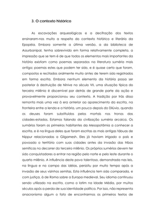 3. O contexto histórico
As escavações arqueológicas e a decifração dos textos
ensinaram-nos muito a respeito do contexto histórico e literário da
Epopéia. Embora somente a última versão, a da biblioteca de
Assurbanipal, tenha sobrevivido em forma relativamente completa, a
impressão que se tem é de que todos os elementos mais importantes da
história existiam como poemas separados na literatura suméria mais
antiga; poemas estes que podem ter sido, e é quase certo que foram,
compostos e recitados oralmente muito antes de terem sido registrados
em forma escrita. Embora nenhum elemento da história possa ser
posterior à destruição de Nínive no século VII, uma situação típica do
terceiro milênio é discernível por detrás de grande parte da ação e
provavelmente proporcionou seu contexto. A tradição por trás disso
remonta mais uma vez à era anterior ao aparecimento da escrita, na
fronteira entre a lenda e a história, um pouco depois do Dilúvio, quando
os

deuses

foram

substituídos

pelos

mortais

nos

tronos

das

cidades-estados. Estamos falando da civilização suméria arcaica. Os
sumários foram os primeiros habitantes da Mesopotâmia a conhecer a
escrita, e é na língua deles que foram escritas as mais antigas tábuas de
Nippur relacionadas a Gilgamesh. Eles já haviam irrigado o país e
povoado o território com suas cidades antes da invasão das tribos
semíticas no decorrer do terceiro milênio. Os próprios sumérios devem ter
sido conquistadores a entrar na região pelo norte e pelo leste durante o
quarto milênio. A influência deste povo talentoso, demonstrada nas leis,
na língua e no campo das idéias, persistiu por muito tempo após a
invasão de seus vizinhos semitas. Esta influência tem sido comparada, e
com justiça, à de Roma sobre a Europa medieval. Seu idioma continuou
sendo utilizado na escrita, como o latim na Idade Média, por muitos
séculos após a perda de sua identidade política. Por isso, não representa
anacronismo algum o fato de encontrarmos os primeiros textos de

 