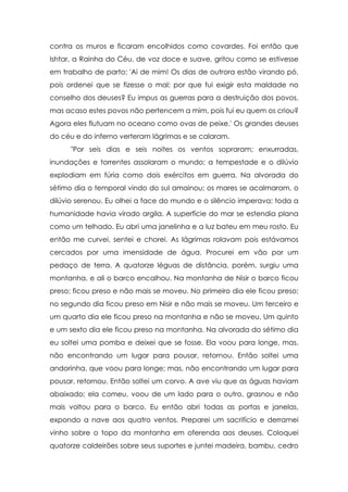 contra os muros e ficaram encolhidos como covardes. Foi então que
Ishtar, a Rainha do Céu, de voz doce e suave, gritou como se estivesse
em trabalho de parto: 'Ai de mim! Os dias de outrora estão virando pó,
pois ordenei que se fizesse o mal; por que fui exigir esta maldade no
conselho dos deuses? Eu impus as guerras para a destruição dos povos,
mas acaso estes povos não pertencem a mim, pois fui eu quem os criou?
Agora eles flutuam no oceano como ovas de peixe.' Os grandes deuses
do céu e do inferno verteram lágrimas e se calaram.
"Por seis dias e seis noites os ventos sopraram; enxurradas,
inundações e torrentes assolaram o mundo; a tempestade e o dilúvio
explodiam em fúria como dois exércitos em guerra. Na alvorada do
sétimo dia o temporal vindo do sul amainou; os mares se acalmaram, o
dilúvio serenou. Eu olhei a face do mundo e o silêncio imperava; toda a
humanidade havia virado argila. A superfície do mar se estendia plana
como um telhado. Eu abri uma janelinha e a luz bateu em meu rosto. Eu
então me curvei, sentei e chorei. As lágrimas rolavam pois estávamos
cercados por uma imensidade de água. Procurei em vão por um
pedaço de terra. A quatorze léguas de distância, porém, surgiu uma
montanha, e ali o barco encalhou. Na montanha de Nisir o barco ficou
preso; ficou preso e não mais se moveu. No primeiro dia ele ficou preso;
no segundo dia ficou preso em Nisir e não mais se moveu. Um terceiro e
um quarto dia ele ficou preso na montanha e não se moveu. Um quinto
e um sexto dia ele ficou preso na montanha. Na alvorada do sétimo dia
eu soltei uma pomba e deixei que se fosse. Ela voou para longe, mas,
não encontrando um lugar para pousar, retornou. Então soltei uma
andorinha, que voou para longe; mas, não encontrando um lugar para
pousar, retornou. Então soltei um corvo. A ave viu que as águas haviam
abaixado; ela comeu, voou de um lado para o outro, grasnou e não
mais voltou para o barco. Eu então abri todas as portas e janelas,
expondo a nave aos quatro ventos. Preparei um sacrifício e derramei
vinho sobre o topo da montanha em oferenda aos deuses. Coloquei
quatorze caldeirões sobre seus suportes e juntei madeira, bambu, cedro

 