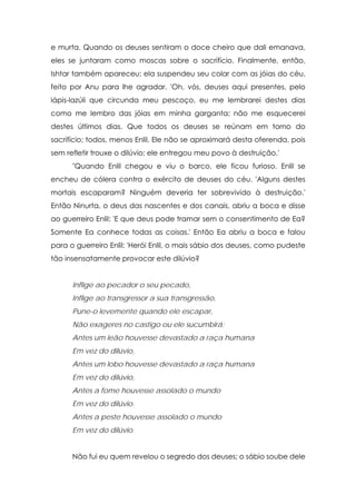 e murta. Quando os deuses sentiram o doce cheiro que dali emanava,
eles se juntaram como moscas sobre o sacrifício. Finalmente, então,
Ishtar também apareceu; ela suspendeu seu colar com as jóias do céu,
feito por Anu para lhe agradar. 'Oh, vós, deuses aqui presentes, pelo
lápis-lazúli que circunda meu pescoço, eu me lembrarei destes dias
como me lembro das jóias em minha garganta; não me esquecerei
destes últimos dias. Que todos os deuses se reúnam em torno do
sacrifício; todos, menos Enlil. Ele não se aproximará desta oferenda, pois
sem refletir trouxe o dilúvio; ele entregou meu povo à destruição.'
"Quando Enlil chegou e viu o barco, ele ficou furioso. Enlil se
encheu de cólera contra o exército de deuses do céu. 'Alguns destes
mortais escaparam? Ninguém deveria ter sobrevivido à destruição.'
Então Ninurta, o deus das nascentes e dos canais, abriu a boca e disse
ao guerreiro Enlil: 'E que deus pode tramar sem o consentimento de Ea?
Somente Ea conhece todas as coisas.' Então Ea abriu a boca e falou
para o guerreiro Enlil: 'Herói Enlil, o mais sábio dos deuses, como pudeste
tão insensatamente provocar este dilúvio?
Inflige ao pecador o seu pecado,
Inflige ao transgressor a sua transgressão,
Pune-o levemente quando ele escapar,
Não exageres no castigo ou ele sucumbirá;
Antes um leão houvesse devastado a raça humana
Em vez do dilúvio,
Antes um lobo houvesse devastado a raça humana
Em vez do dilúvio,
Antes a fome houvesse assolado o mundo
Em vez do dilúvio.
Antes a peste houvesse assolado o mundo
Em vez do dilúvio.
Não fui eu quem revelou o segredo dos deuses; o sábio soube dele

 