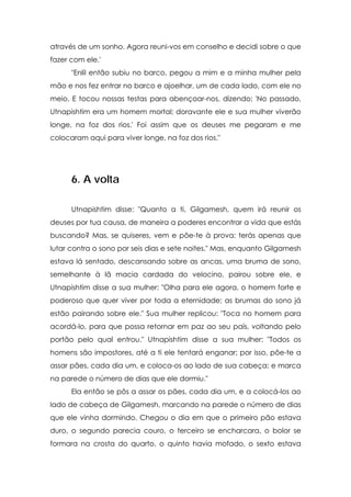 através de um sonho. Agora reuni-vos em conselho e decidi sobre o que
fazer com ele.'
"Enlil então subiu no barco, pegou a mim e a minha mulher pela
mão e nos fez entrar no barco e ajoelhar, um de cada lado, com ele no
meio. E tocou nossas testas para abençoar-nos, dizendo: 'No passado,
Utnapishtim era um homem mortal; doravante ele e sua mulher viverão
longe, na foz dos rios.' Foi assim que os deuses me pegaram e me
colocaram aqui para viver longe, na foz dos rios."

6. A volta
Utnapishtim disse: "Quanto a ti, Gilgamesh, quem irá reunir os
deuses por tua causa, de maneira a poderes encontrar a vida que estás
buscando? Mas, se quiseres, vem e põe-te à prova: terás apenas que
lutar contra o sono por seis dias e sete noites." Mas, enquanto Gilgamesh
estava lá sentado, descansando sobre as ancas, uma bruma de sono,
semelhante à lã macia cardada do velocino, pairou sobre ele, e
Utnapishtim disse a sua mulher: "Olha para ele agora, o homem forte e
poderoso que quer viver por toda a eternidade; as brumas do sono já
estão pairando sobre ele." Sua mulher replicou: "Toca no homem para
acordá-lo, para que possa retornar em paz ao seu país, voltando pelo
portão pelo qual entrou." Utnapishtim disse a sua mulher: "Todos os
homens são impostores, até a ti ele tentará enganar; por isso, põe-te a
assar pães, cada dia um, e coloca-os ao lado de sua cabeça; e marca
na parede o número de dias que ele dormiu."
Ela então se pôs a assar os pães, cada dia um, e a colocá-los ao
lado de cabeça de Gilgamesh, marcando na parede o número de dias
que ele vinha dormindo. Chegou o dia em que o primeiro pão estava
duro, o segundo parecia couro, o terceiro se encharcara, o bolor se
formara na crosta do quarto, o quinto havia mofado, o sexto estava

 