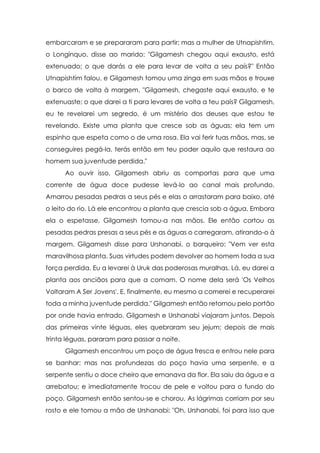 embarcaram e se prepararam para partir; mas a mulher de Utnapishtim,
o Longínquo, disse ao marido: "Gilgamesh chegou aqui exausto, está
extenuado; o que darás a ele para levar de volta a seu país?" Então
Utnapishtim falou, e Gilgamesh tomou uma zinga em suas mãos e trouxe
o barco de volta à margem. "Gilgamesh, chegaste aqui exausto, e te
extenuaste; o que darei a ti para levares de volta a teu país? Gilgamesh,
eu te revelarei um segredo, é um mistério dos deuses que estou te
revelando. Existe uma planta que cresce sob as águas; ela tem um
espinho que espeta como o de uma rosa. Ela vai ferir tuas mãos, mas, se
conseguires pegá-la, terás então em teu poder aquilo que restaura ao
homem sua juventude perdida."
Ao ouvir isso, Gilgamesh abriu as comportas para que uma
corrente de água doce pudesse levá-lo ao canal mais profundo.
Amarrou pesadas pedras a seus pés e elas o arrastaram para baixo, até
o leito do rio. Lá ele encontrou a planta que crescia sob a água. Embora
ela o espetasse, Gilgamesh tomou-a nas mãos. Ele então cortou as
pesadas pedras presas a seus pés e as águas o carregaram, atirando-o à
margem. Gilgamesh disse para Urshanabi, o barqueiro: "Vem ver esta
maravilhosa planta. Suas virtudes podem devolver ao homem toda a sua
força perdida. Eu a levarei à Uruk das poderosas muralhas. Lá, eu darei a
planta aos anciãos para que a comam. O nome dela será 'Os Velhos
Voltaram A Ser Jovens'. E, finalmente, eu mesmo a comerei e recuperarei
toda a minha juventude perdida." Gilgamesh então retornou pelo portão
por onde havia entrado. Gilgamesh e Urshanabi viajaram juntos. Depois
das primeiras vinte léguas, eles quebraram seu jejum; depois de mais
trinta léguas, pararam para passar a noite.
Gilgamesh encontrou um poço de água fresca e entrou nele para
se banhar; mas nas profundezas do poço havia uma serpente, e a
serpente sentiu o doce cheiro que emanava da flor. Ela saiu da água e a
arrebatou; e imediatamente trocou de pele e voltou para o fundo do
poço. Gilgamesh então sentou-se e chorou. As lágrimas corriam por seu
rosto e ele tomou a mão de Urshanabi: "Oh, Urshanabi, foi para isso que

 