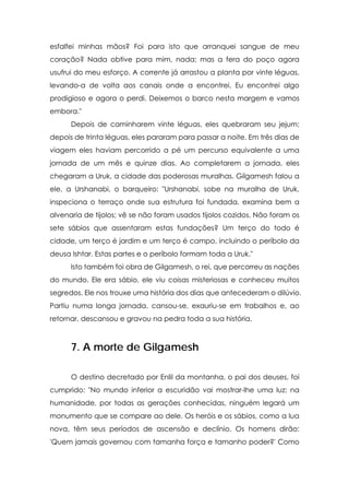 esfalfei minhas mãos? Foi para isto que arranquei sangue de meu
coração? Nada obtive para mim, nada; mas a fera do poço agora
usufrui do meu esforço. A corrente já arrastou a planta por vinte léguas,
levando-a de volta aos canais onde a encontrei. Eu encontrei algo
prodigioso e agora o perdi. Deixemos o barco nesta margem e vamos
embora."
Depois de caminharem vinte léguas, eles quebraram seu jejum;
depois de trinta léguas, eles pararam para passar a noite. Em três dias de
viagem eles haviam percorrido a pé um percurso equivalente a uma
jornada de um mês e quinze dias. Ao completarem a jornada, eles
chegaram a Uruk, a cidade das poderosas muralhas. Gilgamesh falou a
ele, a Urshanabi, o barqueiro: "Urshanabi, sobe na muralha de Uruk,
inspeciona o terraço onde sua estrutura foi fundada, examina bem a
alvenaria de tijolos; vê se não foram usados tijolos cozidos. Não foram os
sete sábios que assentaram estas fundações? Um terço do todo é
cidade, um terço é jardim e um terço é campo, incluindo o períbolo da
deusa Ishtar. Estas partes e o períbolo formam toda a Uruk."
Isto também foi obra de Gilgamesh, o rei, que percorreu as nações
do mundo. Ele era sábio, ele viu coisas misteriosas e conheceu muitos
segredos. Ele nos trouxe uma história dos dias que antecederam o dilúvio.
Partiu numa longa jornada, cansou-se, exauriu-se em trabalhos e, ao
retornar, descansou e gravou na pedra toda a sua história.

7. A morte de Gilgamesh
O destino decretado por Enlil da montanha, o pai dos deuses, foi
cumprido: "No mundo inferior a escuridão vai mostrar-lhe uma luz: na
humanidade, por todas as gerações conhecidas, ninguém legará um
monumento que se compare ao dele. Os heróis e os sábios, como a lua
nova, têm seus períodos de ascensão e declínio. Os homens dirão:
'Quem jamais governou com tamanha força e tamanho poder?' Como

 