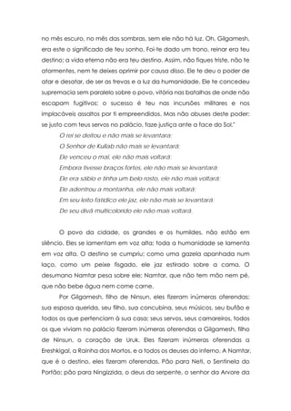 no mês escuro, no mês das sombras, sem ele não há luz. Oh, Gilgamesh,
era este o significado de teu sonho. Foi-te dado um trono, reinar era teu
destino; a vida eterna não era teu destino. Assim, não fiques triste, não te
atormentes, nem te deixes oprimir por causa disso. Ele te deu o poder de
atar e desatar, de ser as trevas e a luz da humanidade. Ele te concedeu
supremacia sem paralelo sobre o povo, vitória nas batalhas de onde não
escapam fugitivos; o sucesso é teu nas incursões militares e nos
implacáveis assaltos por ti empreendidos. Mas não abuses deste poder;
se justo com teus servos no palácio, faze justiça ante a face do Sol."
O rei se deitou e não mais se levantara;
O Senhor de Kullab não mais se levantará;
Ele venceu o mal, ele não mais voltará;
Embora tivesse braços fortes, ele não mais se levantará;
Ele era sábio e tinha um belo rosto, ele não mais voltará;
Ele adentrou a montanha, ele não mais voltará;
Em seu leito fatídico ele jaz, ele não mais se levantará;
De seu divã multicolorido ele não mais voltará.
O povo da cidade, os grandes e os humildes, não estão em
silêncio. Eles se lamentam em voz alta; toda a humanidade se lamenta
em voz alta. O destino se cumpriu; como uma gazela apanhada num
laço, como um peixe fisgado, ele jaz estirado sobre a cama. O
desumano Namtar pesa sobre ele; Namtar, que não tem mão nem pé,
que não bebe água nem come carne.
Por Gilgamesh, filho de Ninsun, eles fizeram inúmeras oferendas;
sua esposa querida, seu filho, sua concubina, seus músicos, seu bufão e
todos os que pertenciam à sua casa; seus servos, seus camareiros, todos
os que viviam no palácio fizeram inúmeras oferendas a Gilgamesh, filho
de Ninsun, o coração de Uruk. Eles fizeram inúmeras oferendas a
Ereshkigal, a Rainha dos Mortos, e a todos os deuses do inferno. A Namtar,
que é o destino, eles fizeram oferendas. Pão para Neti, o Sentinela do
Portão; pão para Ningizzida, o deus da serpente, o senhor da Arvore da

 