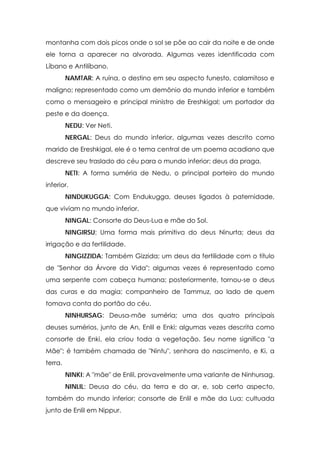 montanha com dois picos onde o sol se põe ao cair da noite e de onde
ele torna a aparecer na alvorada. Algumas vezes identificada com
Líbano e Antilíbano.
NAMTAR: A ruína, o destino em seu aspecto funesto, calamitoso e
maligno; representado como um demônio do mundo inferior e também
como o mensageiro e principal ministro de Ereshkigal; um portador da
peste e da doença.
NEDU: Ver Neti.
NERGAL: Deus do mundo inferior, algumas vezes descrito como
marido de Ereshkigal, ele é o tema central de um poema acadiano que
descreve seu traslado do céu para o mundo inferior; deus da praga.
NETI: A forma suméria de Nedu, o principal porteiro do mundo
inferior.
NINDUKUGGA: Com Endukugga, deuses ligados à paternidade,
que viviam no mundo inferior.
NINGAL: Consorte do Deus-Lua e mãe do Sol.
NINGIRSU: Uma forma mais primitiva do deus Ninurta; deus da
irrigação e da fertilidade.
NINGIZZIDA: Também Gizzida; um deus da fertilidade com o título
de "Senhor da Árvore da Vida"; algumas vezes é representado como
uma serpente com cabeça humana; posteriormente, tornou-se o deus
das curas e da magia; companheiro de Tammuz, ao lado de quem
tomava conta do portão do céu.
NINHURSAG: Deusa-mãe suméria; uma dos quatro principais
deuses sumérios, junto de An, Enlil e Enki; algumas vezes descrita como
consorte de Enki, ela criou toda a vegetação. Seu nome significa "a
Mãe"; é também chamada de "Nintu", senhora do nascimento, e Ki, a
terra.
NINKI: A "mãe" de Enlil, provavelmente uma variante de Ninhursag.
NINLIL: Deusa do céu, da terra e do ar, e, sob certo aspecto,
também do mundo inferior; consorte de Enlil e mãe da Lua; cultuada
junto de Enlil em Nippur.

 