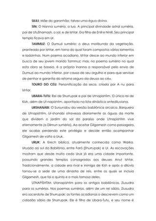 SILILI: Mãe do garanhão; talvez uma égua divina.
SIN: O Nanna sumério, a lua. A principal divindade astral suméria,
pai de UtuShamash, o sol, e de Ishtar. Era filho de Enlil e Ninlil. Seu principal
templo ficava em Ur.
TAMMUZ: O Dumuzi sumério; o deus moribundo da vegetação,
pranteado por Ishtar, em torno do qual foram compostos vários lamentos
e ladainhas. Num poema acadiano, Ishtar desce ao mundo inferior em
busca de seu jovem marido Tammuz; mas, no poema sumério no qual
esta obra se baseia, é a própria Inanna a responsável pelo envio de
Dumuzi ao mundo inferior, por causa de seu orgulho e para que servisse
de penhor e garantia do retorno seguro da deusa ao céu.
TOURO DO CÉU: Personificação da seca, criada por A nu para
Ishtar.
UBARA-TUTU: Rei de Shurrupak e pai de Utnapishtim. O único rei de
Kish, além de Ut-napishtim, apontado na lista dinástica antediluviana.
URSHANABI: O Sursunabu da versão babilônica arcaica. Barqueiro
de Utnapishtim, Ur-shanabi atravessa diariamente as águas da morte
que dividem o jardim do sol do paraíso onde Utnapishtim vive
eternamente (o Dilmun sumério). Ao aceitar Gilgamesh como passageiro,
ele acaba perdendo este privilégio e decide então acompanhar
Gilgamesh de volta a Uruk.
URUK: A Erech bíblica, atualmente conhecida como Warka,
situada ao sul da Babilônia, entre Fará {Shurrupak) e Ur. As escavações
mostram que desde muito cedo Uruk já era uma cidade importante,
possuindo grandes templos consagrados aos deuses Anut Ishtar.
Tradicionalmente, a cidade era rival e inimiga de Kish e após o dilúvio
tornou-se a sede de uma dinastia de reis, entre os quais se incluía
Gilgamesh, que foi o quinto e o mais famoso deles.
UTNAPISHTIM: Utanapishtim para os antigos babilônicos, Ziusudra
para os sumérios. Nos poemas sumérios, além de um rei sábio, Ziusudra
era sacerdote de Shurrupak; as fontes acadianas o descrevem como um
cidadão sábio de Shurrupak. Ele é filho de Ubara-Tutu, e seu nome é

 