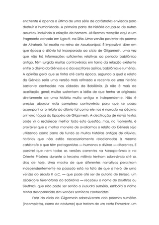 enchente é apenas a última de uma série de catástrofes enviadas para
destruir a humanidade. A primeira parte da história ocupa-se de outros
assuntos, incluindo a criação do homem. Já fizemos menção aqui a um
fragmento achado em Uga-rit, na Síria. Uma versão posterior do poema
de Atrahasis foi escrita no reino de Assurbanipal. É impossível dizer em
que época o dilúvio foi incorporado ao ciclo de Gilgamesh, uma vez
que não há informações suficientes relativas ao período babilônico
antigo. Têm surgido muitas controvérsias em torno da relação existente
entre o dilúvio do Gênesis e o dos escritores assírios, babilônios e sumérios.
A opinião geral que se tinha até certa época, segundo a qual o relato
do Gênesis seria uma versão mais refinada e recente de uma história
bastante conhecida nas cidades da Babilônia, já não é mais de
aceitação geral; muitos sustentam a idéia de que tenha se originado
diretamente de uma história muito antiga e independente. Não é
preciso abordar esta complexa controvérsia para que se possa
acompanhar o relato do dilúvio tal como ele nos é narrado na décima
primeira tábua da Epopéia de Gilgamesh. A decifração de novos textos
pode vir a esclarecer melhor toda esta questão, mas, no momento, é
provável que a melhor maneira de avaliarmos o relato do Gênesis seja
utilizando como pano de fundo as muitas histórias antigas de dilúvios,
histórias que não estão necessariamente relacionadas à mesma
catástrofe e que têm protagonistas — humanos e divinos — diferentes. E
possível que nem todas as versões correntes na Mesopotâmia e no
Oriente Próximo durante o terceiro milênio tenham sobrevivido até os
dias de hoje. Uma mostra de que diferentes narrativas persistiram
independentemente no passado está no fato de que o herói de uma
versão do século III a.C. — que pode até ser de autoria de Beroso, um
sacerdote helenófono da Babilônia — recebeu o nome de Xisuthros ou
Sisuthros, que não pode ser senão o Ziusudra sumério, embora o nome
tenha desaparecido das versões semíticas conhecidas.
Fora do ciclo de Gilgamesh sobreviveram dois poemas sumérios
(incompletos, como de costume) que tratam de um certo Enmerkar, um

 