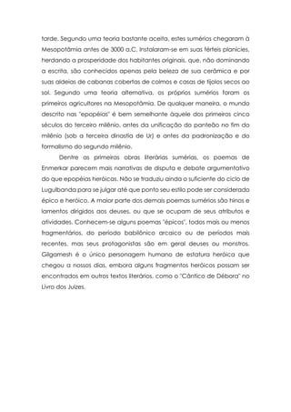 tarde. Segundo uma teoria bastante aceita, estes sumérios chegaram à
Mesopotâmia antes de 3000 a.C. Instalaram-se em suas férteis planícies,
herdando a prosperidade dos habitantes originais, que, não dominando
a escrita, são conhecidos apenas pela beleza de sua cerâmica e por
suas aldeias de cabanas cobertas de colmos e casas de tijolos secos ao
sol. Segundo uma teoria alternativa, os próprios sumérios foram os
primeiros agricultores na Mesopotâmia. De qualquer maneira, o mundo
descrito nas "epopéias" é bem semelhante àquele dos primeiros cinco
séculos do terceiro milênio, antes da unificação do panteão no fim do
milênio (sob a terceira dinastia de Ur) e antes da padronização e do
formalismo do segundo milênio.
Dentre as primeiras obras literárias sumérias, os poemas de
Enmerkar parecem mais narrativas de disputa e debate argumentativo
do que epopéias heróicas. Não se traduziu ainda o suficiente do ciclo de
Lugulbanda para se julgar até que ponto seu estilo pode ser considerado
épico e heróico. A maior parte dos demais poemas sumérios são hinos e
lamentos dirigidos aos deuses, ou que se ocupam de seus atributos e
atividades. Conhecem-se alguns poemas "épicos", todos mais ou menos
fragmentários, do período babilônico arcaico ou de períodos mais
recentes, mas seus protagonistas são em geral deuses ou monstros.
Gilgamesh é o único personagem humano de estatura heróica que
chegou a nossos dias, embora alguns fragmentos heróicos possam ser
encontrados em outros textos literários, como o "Cântico de Débora" no
Livro dos Juizes.

 