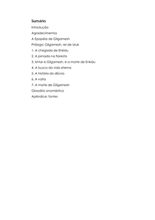 Sumário
Introdução
Agradecimentos
A Epopéia de Gilgamesh
Prólogo: Gilgamesh, rei de Uruk
1. A chegada de Enkidu
2. A jornada na floresta
3. Ishtar e Gilgamesh, e a morte de Enkidu
4. A busca da vida eterna
5. A história do dilúvio
6. A volta
7. A morte de Gilgamesh
Glossário onomástico
Apêndice: fontes

 
