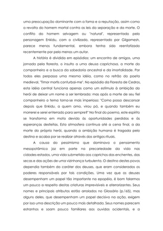 uma preocupação dominante com a fama e a reputação, assim como
a revolta do homem mortal contra as leis da separação e da morte. O
conflito

do

homem

selvagem

ou

"natural",

representado

pelo

personagem Enkidu, com o civilizado, representado por Gilgamesh,
parece

menos

fundamental,

embora

tenha

sido

reenfatizado

recentemente por pelo menos um autor.
A história é dividida em episódios: um encontro de amigos, uma
jornada pela floresta, o insulto a uma deusa caprichosa, a morte do
companheiro e a busca da sabedoria ancestral e da imortalidade. Por
todos eles perpassa uma mesma idéia, como no refrão do poeta
medieval, "Timor mortis conturbai-me". No episódio da Floresta de Cedros,
esta idéia central funciona apenas como um estímulo à ambição do
herói de deixar um nome a ser lembrado; mas após a morte de seu fiel
companheiro o tema torna-se mais imperioso: "Como posso descansar
depois que Enkidu, a quem amo, virou pó, e quando também eu
morrerei e serei enterrado para sempre?" No final do poema, este espírito
se transforma em mofa devido às oportunidades perdidas e às
esperanças desfeitas. Esta atmosfera continua até a cena final, a da
morte do próprio herói, quando a ambição humana é tragada pelo
destino e acaba por se realizar através dos antigos rituais.
A

causa

mesopotâmico

do
jaz

pessimismo
em

parte

que
na

dominava

precariedade

o

pensamento

da

vida

nas

cidades-estados, uma vida submetida aos caprichos das enchentes, das
secas e das ações de uma vizinhança turbulenta. O destino destes povos
dependia também do caráter dos deuses, que eram considerados os
poderes responsáveis por tais condições. Uma vez que os deuses
desempenham um papel tão importante na epopéia, é bom falarmos
um pouco a respeito destas criaturas imprevisíveis e aterrorizantes. Seus
nomes e principais atributos estão arrolados no Glossário (p.165), mas
alguns deles, que desempenham um papel decisivo na ação, exigem
por isso uma descrição um pouco mais detalhada. Seus nomes parecem
estranhos e soam pouco familiares aos ouvidos ocidentais, e a

 