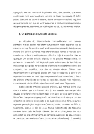 topografia de seu mundo é, à primeira vista, tão peculiar, que uma
explicação mais pormenorizada parece se fazer necessária. O leitor
pode, contudo, se assim o desejar, deixar de lado o capítulo seguinte
até o momento em que se sentir propenso a conhecer mais a respeito
dos principais deuses e de suas habitações no céu ou no mundo inferior.

6. Os principais deuses da Epopéia
As cidades da Mesopotâmia compartilhavam um mesmo
panteão, mas os deuses não eram cultuados em todas as partes sob os
mesmos nomes. Os semitas, ao invadirem a Mesopotâmia, herdaram a
maioria dos deuses sumérios, mas alteraram seus nomes, a relação que
mantinham entre si e muitos de seus atributos. Hoje, é impossível dizer se
qualquer um desses deuses originou-se na própria Mesopotâmia, se
pertenceu ao panteão mitológico daquele estrato populacional ainda
mais antigo que pode ter ocupado o território mesopotâmico antes da
chegada dos sumérios; mas são os deuses destes últimos que
desempenham os principais papéis em toda a epopéia; e este é um
argumento a mais, se mais algum argumento fosse necessário, a favor
da grande antigüidade de todos os episódios. Deuses mais recentes,
como Marduk, de Babilônia, não são mencionados em Gilgamesh.
Cada cidade tinha seu próprio protetor, que morava entre seus
muros e zelava por sua fortuna. Anu (o An sumério) era um pai dos
deuses, guardando menos identidade com Zeus do que com Urano, o
Deus-Céu, que para os gregos não representava mais do que um elo
ancestral na corrente da criação e de cuja união com a Terra, segundo
algumas genealogias, surgiram o Oceano, os rios, os mares, os Titãs e,
finalmente, Crono, o pai de Zeus. Numa reconstrução da teogonia
suméria, feita pelo Professor Kramer, An foi o primogênito do mar
primordial. Ele era o firmamento, as camadas superiores do céu, e não o
ar que sopra sobre a terra. Como Urano, An se uniu à Terra (a Ki suméria)

 