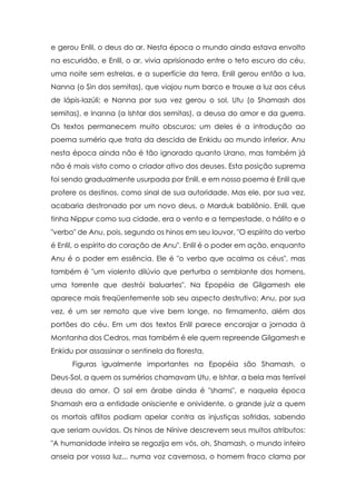 e gerou Enlil, o deus do ar. Nesta época o mundo ainda estava envolto
na escuridão, e Enlil, o ar, vivia aprisionado entre o teto escuro do céu,
uma noite sem estrelas, e a superfície da terra. Enlil gerou então a lua,
Nanna (o Sin dos semitas), que viajou num barco e trouxe a luz aos céus
de lápis-lazúli; e Nanna por sua vez gerou o sol, Utu (o Shamash dos
semitas), e Inanna (a Ishtar dos semitas), a deusa do amor e da guerra.
Os textos permanecem muito obscuros; um deles é a introdução ao
poema sumério que trata da descida de Enkidu ao mundo inferior. Anu
nesta época ainda não é tão ignorado quanto Urano, mas também já
não é mais visto como o criador ativo dos deuses. Esta posição suprema
foi sendo gradualmente usurpada por Enlil, e em nosso poema é Enlil que
profere os destinos, como sinal de sua autoridade. Mas ele, por sua vez,
acabaria destronado por um novo deus, o Marduk babilônio. Enlil, que
tinha Nippur como sua cidade, era o vento e a tempestade, o hálito e o
"verbo" de Anu, pois, segundo os hinos em seu louvor, "O espírito do verbo
é Enlil, o espírito do coração de Anu". Enlil é o poder em ação, enquanto
Anu é o poder em essência. Ele é "o verbo que acalma os céus", mas
também é "um violento dilúvio que perturba o semblante dos homens,
uma torrente que destrói baluartes". Na Epopéia de Gilgamesh ele
aparece mais freqüentemente sob seu aspecto destrutivo; Anu, por sua
vez, é um ser remoto que vive bem longe, no firmamento, além dos
portões do céu. Em um dos textos Enlil parece encorajar a jornada à
Montanha dos Cedros, mas também é ele quem repreende Gilgamesh e
Enkidu por assassinar o sentinela da floresta.
Figuras igualmente importantes na Epopéia são Shamash, o
Deus-Sol, a quem os sumérios chamavam Utu, e Ishtar, a bela mas terrível
deusa do amor. O sol em árabe ainda é "shams", e naquela época
Shamash era a entidade onisciente e onividente, o grande juiz a quem
os mortais aflitos podiam apelar contra as injustiças sofridas, sabendo
que seriam ouvidos. Os hinos de Nínive descrevem seus muitos atributos:
"A humanidade inteira se regozija em vós, oh, Shamash, o mundo inteiro
anseia por vossa luz... numa voz cavernosa, o homem fraco clama por

 