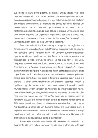 sua morte e, num outro poema, o mesmo Enkidu desce vivo pela
"estrada sem retorno" para trazer de volta um tesouro perdido. Mas, ao
contrário das jornadas de Hércules e Teseu, os heróis gregos que partiram
em missões semelhantes, a aventura de Enkidu foi fatal; apenas um
breve retorno lhe foi permitido, provavelmente na forma de um
fantasma, uma substância não mais concreta do que um sopro de brisa
que, ao ser inquirido por Gilgamesh respondeu: "Senta-te e chora; meu
corpo, que costumavas tocar e enchia teu coração de alegria, os
vermes devoram como se fosse um velho agasalho."
Seria demasiado simplista dizer que, enquanto os egípcios nos
fornecem uma visão do céu, os babilônios nos dão uma visão do inferno;
há, contudo, certa verdade nisso. No universo sumério-babilônico,
apenas os deuses habitavam o céu. Entre os mortais, apenas um foi
transportado à vida eterna, "lá longe, na foz dos nos", e ele viveu
naqueles obscuros dias da época antediluviana, tal como Enoc, que
"caminhou com Deus e desapareceu, pois Deus o levou". Os mortais
comuns tinham de ir para "A casa onde ficam sentados no escuro, onde
o pó é sua comida e o barro sua carne; vestem-se como os pássaros,
tendo asas como traje; por sobre o ferrolho e a porta jazem o pó e o
silêncio". E uma visão deprimente de pássaros pesados, mudos e
apáticos, agachados na sujeira com suas penas enlameadas. Neste
mundo inferior viviam também os Anunnaki, os "Magníficos" sem nome,
que, como Ereshkigal, chegaram a viver no alto entre os anjos do céu,
mas que por causa de uma má ação foram de lá banidos para se
tornarem os juizes do mundo inferior, quase da mesma forma como os
Titãs foram banidos por Zeus, ou como sucedeu a Lúcifer, o anjo caído.
Na Babilônia, a alma de um homem morto era exorcizada com o
seguinte encantamento: "Deixai-o ir para o sol poente, deixai que seja
confiado a Nedu, o porteiro-mor do mundo inferior; que Nedu o vigie
atentamente, que sua chave cerre a fechadura."
Talvez este cenário não tenha sido sempre tão sombrio. Um
fragmento de uma tábua suméria nos diz que a alma do justo não

 