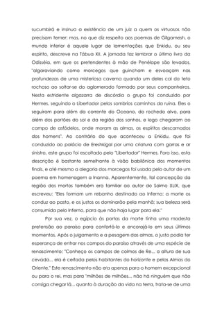 sucumbirá e insinua a existência de um juiz a quem os virtuosos não
precisam temer: mas, no que diz respeito aos poemas de Gilgamesh, o
mundo inferior é aquele lugar de lamentações que Enkidu, ou seu
espírito, descreve na Tábua XII. A jornada faz lembrar o último livro da
Odisséia, em que os pretendentes à mão de Penélope são levados,
"algaraviando como morcegos que guincham e esvoaçam nas
profundezas de uma misteriosa caverna quando um deles cai do teto
rochoso ao soltar-se do aglomerado formado por seus companheiros.
Nesta estridente algazarra de discórdia o grupo foi conduzido por
Hermes, seguindo o Libertador pelos sombrios caminhos da ruína. Eles o
seguiram para além da corrente do Oceano, do rochedo alvo, para
além dos portões do sol e da região dos sonhos, e logo chegaram ao
campo de asfódelos, onde moram as almas, os espíritos descarnados
dos homens". Ao contrário do que aconteceu a Enkidu, que foi
conduzido ao palácio de Ereshkigal por uma criatura com garras e ar
sinistro, este grupo foi escoltado pelo "Libertador" Hermes. Fora isso, esta
descrição é bastante semelhante à visão babilônica dos momentos
finais, e até mesmo a alegoria dos morcegos foi usada pelo autor de um
poema em homenagem a Inanna. Aparentemente, tal concepção da
região dos mortos também era familiar ao autor do Salmo XLIX, que
escreveu: "Eles formam um rebanho destinado ao Inferno; a morte os
conduz ao pasto, e os justos os dominarão pela manhã; sua beleza será
consumida pelo Inferno, para que não haja lugar para ela."
Por sua vez, o egípcio às portas da morte tinha uma modesta
pretensão ao paraíso para confortá-lo e encorajá-lo em seus últimos
momentos. Após o julgamento e a pesagem das almas, o justo podia ter
esperança de entrar nos campos do paraíso através de uma espécie de
renascimento: "Conheço os campos de colmos de Re... a altura de sua
cevada... ela é ceifada pelos habitantes do horizonte e pelas Almas do
Oriente." Este renascimento não era apenas para o homem excepcional
ou para o rei, mas para "milhões de milhões... não há ninguém que não
consiga chegar lá... quanto à duração da vida na terra, trata-se de uma

 
