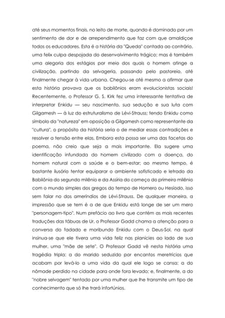 até seus momentos finais, no leito de morte, quando é dominado por um
sentimento de dor e de arrependimento que faz com que amaldiçoe
todos os educadores. Esta é a história da "Queda" contada ao contrário,
uma felix culpa despojada do desenvolvimento trágico; mas é também
uma alegoria dos estágios por meio dos quais o homem atinge a
civilização, partindo da selvageria, passando pelo pastoreio, até
finalmente chegar à vida urbana. Chegou-se até mesmo a afirmar que
esta história provava que os babilônios eram evolucionistas sociais!
Recentemente, o Professor G. S. Kirk fez uma interessante tentativa de
interpretar Enkidu — seu nascimento, sua sedução e sua luta com
Gilgamesh — à luz do estruturalismo de Lévi-Strauss; tendo Enkidu como
símbolo da "natureza" em oposição a Gilgamesh como representante da
"cultura", o propósito da história seria o de mediar essas contradições e
resolver a tensão entre elas. Embora esta possa ser uma das facetas do
poema, não creio que seja a mais importante. Ela sugere uma
identificação infundada do homem civilizado com a doença, do
homem natural com a saúde e o bem-estar; ao mesmo tempo, é
bastante ilusório tentar equiparar o ambiente sofisticado e letrado da
Babilônia do segundo milênio e da Assíria do começo do primeiro milênio
com o mundo simples dos gregos do tempo de Homero ou Hesíodo, isso
sem falar no dos ameríndios de Lévi-Strauss. De qualquer maneira, a
impressão que se tem é a de que Enkidu está longe de ser um mero
"personagem-tipo". Num prefácio ao livro que contém as mais recentes
traduções das tábuas de Ur, o Professor Gadd chama a atenção para a
conversa do fadado e moribundo Enkidu com o Deus-Sol, na qual
insinua-se que ele tivera uma vida feliz nas planícies ao lado de sua
mulher, uma "mãe de sete". O Professor Gadd vê nesta história uma
tragédia tripla: a do marido seduzido por encantos meretrícios que
acabam por levá-lo a uma vida da qual ele logo se cansa; a do
nômade perdido na cidade para onde fora levado; e, finalmente, a do
"nobre selvagem" tentado por uma mulher que lhe transmite um tipo de
conhecimento que só lhe trará infortúnios.

 
