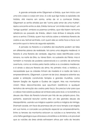 A grande amizade entre Gilgamesh e Enkidu, que tem início com
uma luta corpo a corpo em Uruk, é o elo que liga todos os episódios da
história. Até mesmo em sonho, antes de vir a conhecer Enkidu,
Gilgamesh se sentia atraído por ele "como pelo amor de uma mulher".
Após o encontro entre os dois, Enkidu torna-se "um irmão mais moço", um
"amigo querido", embora os poemas sumérios, que não fazem nenhuma
referência ao passado de Enkidu, dêem mais ênfase à relação entre
servo e senhor. É Enkidu quem traz notícias sobre a misteriosa floresta de
cedros e seu terrível sentinela, com quem eles se verão face a face num
encontro que é o tema do segundo episódio.
A jornada na floresta e a batalha daí resultante podem ser lidas
em diferentes planos de realidade, tal como uma alegoria medieval. A
floresta é uma floresta de verdade, algumas vezes identificada como
Amano, no norte da Síria, ou talvez Elam, no sudoeste da Pérsia; mas é
também a morada de poderes sobrenaturais e o cenário de estranhas
aventuras, como as vividas pelos heróis celtas e os cavaleiros medievais;
e é ainda a obscura floresta da alma. No primeiro nível, o histórico, a
necessidade que as cidades tinham de madeira é a razão de todo o
empreendimento. Gilgamesh, o jovem rei de Uruk, desejava ostentar seu
poder e ambição construindo templos e grandes muralhas, como
fizeram Sargão de Agade e Gudea de Lagash. Mas nas montanhas
viviam tribos desconhecidas que opunham resistência a qualquer
tentativa de remoção dos cedros pela força. Era preciso lutar para que
a valiosa mercadoria pudesse ser embarcada para Uruk, e na batalha os
deuses das tribos da floresta lutavam por trás de seu próprio povo. Era,
portanto, essencial recrutar contra eles um dos grandes deuses da
Mesopotâmia, usando sua mágica superior contra a mágica do inimigo.
Shamash acede, em face da promessa de um novo templo a ser erigido
em sua honra, e concede sua proteção especial ao empreendimento.
Entre os terrores da montanha estavam os vulcões e os terremotos. Há
uma falha geológica que atravessa a Anatólia e a Armênia, e é provável
que os vulcões da área ainda estivessem ativos por volta do terceiro

 