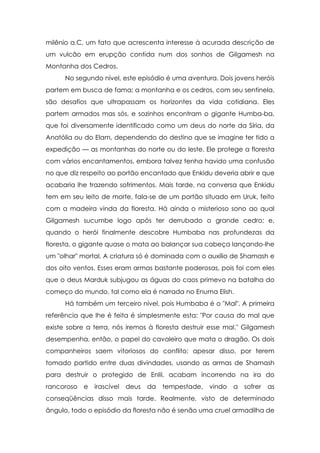 milênio a.C, um fato que acrescenta interesse à acurada descrição de
um vulcão em erupção contida num dos sonhos de Gilgamesh na
Montanha dos Cedros.
No segundo nível, este episódio é uma aventura. Dois jovens heróis
partem em busca de fama; a montanha e os cedros, com seu sentinela,
são desafios que ultrapassam os horizontes da vida cotidiana. Eles
partem armados mas sós, e sozinhos encontram o gigante Humba-ba,
que foi diversamente identificado como um deus do norte da Síria, da
Anatólia ou do Elam, dependendo do destino que se imagine ter tido a
expedição — as montanhas do norte ou do leste. Ele protege a floresta
com vários encantamentos, embora talvez tenha havido uma confusão
no que diz respeito ao portão encantado que Enkidu deveria abrir e que
acabaria lhe trazendo sofrimentos. Mais tarde, na conversa que Enkidu
tem em seu leito de morte, fala-se de um portão situado em Uruk, feito
com a madeira vinda da floresta. Há ainda o misterioso sono ao qual
Gilgamesh sucumbe logo após ter derrubado o grande cedro; e,
quando o herói finalmente descobre Humbaba nas profundezas da
floresta, o gigante quase o mata ao balançar sua cabeça lançando-lhe
um "olhar" mortal. A criatura só é dominada com o auxílio de Shamash e
dos oito ventos. Esses eram armas bastante poderosas, pois foi com eles
que o deus Marduk subjugou as águas do caos primevo na batalha do
começo do mundo, tal como ela é narrada no Enuma Elish.
Há também um terceiro nível, pois Humbaba é o "Mal". A primeira
referência que lhe é feita é simplesmente esta: "Por causa do mal que
existe sobre a terra, nós iremos à floresta destruir esse mal." Gilgamesh
desempenha, então, o papel do cavaleiro que mata o dragão. Os dois
companheiros saem vitoriosos do conflito; apesar disso, por terem
tomado partido entre duas divindades, usando as armas de Shamash
para destruir o protegido de Enlil, acabam incorrendo na ira do
rancoroso

e

irascível

deus

da

tempestade, vindo

a

sofrer

as

conseqüências disso mais tarde. Realmente, visto de determinado
ângulo, todo o episódio da floresta não é senão uma cruel armadilha de

 