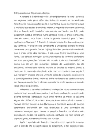 Enlil para destruir Gilgamesh e Enkidu.
A floresta é "a Terra dos Vivos", ou simplesmente "a Terra", que fica
em alguma parte para além dos limites do mundo e da realidade
terrestres. No meio dessa Terra está a montanha, que é ao mesmo tempo
a moradia dos deuses e o mundo inferior, o lugar de onde vêm os sonhos.
Mas a. floresta está também relacionada ao "Jardim do Sol", onde
Gilgamesh acaba entrando numa jornada futura e onde reencontra,
não em sonho, mas face a face, o grande Deus-Sol, pois "a Terra
pertencia a Shamash". A floresta é estranhamente familiar, assim como
seu sentinela. "Vereis um vale semelhante a um grande canal e no meio
desse vale uma grande árvore cujos galhos têm pontas mais verdes do
que o mais verde dos pinheiros. E sob essa árvore encontra-se uma
fonte." São estas as instruções que Cynon recebe do sentinela da floresta
em suas peregrinações "através do mundo e de sua imensidão", tal
como nos diz um dos romances galeses do Mabinogion. Lá ele
encontrou "o mais belo vale do mundo, as árvores da mesma altura, e
havia um rio correndo através do vale com um caminho que seguia à
sua margem". Embora isto seja um texto gales do século XII, ela descreve
o que Gilgamesh e Enkidu viram ao entrar na floresta de cedros: o cedro
em frente à montanha, a clareira coberta de mato verde e a estrada
larga e fácil de percorrer.
No relato, o sentinela da floresta tinha poder sobre os animais que
pastavam ao seu redor na clareira; o sentinela da floresta de cedros do
poema semítico conseguia "ouvir uma novilha se mexer a sessenta
léguas de distância". Humbaba é o perpétuo Monstro-Pastor, como o
horrível homem da clava que Cynon ou o Cavaleiro Verde do poema
setentrional encontram em suas aventuras; é uma divindade da
natureza selvagem que, como as próprias florestas, os séculos não
conseguem mudar. No poema sumério, contudo, ele tem ainda um
aspecto ígneo, talvez relacionado aos vulcões.
Após o episódio da floresta, concluído com aparente sucesso,
vem o grande ato de glorificação de Gilgamesh, o Rei: paramentado,

 