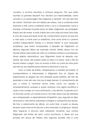 conselho, e ouvimos retumbar a ominosa pergunta: "Por que estão
reunidos os grandes deuses?" Anu declara sua imparcialidade, como
convém a um personagem tão majestoso e distante: "Um dos dois tem
de morrer." Shamash vem em defesa de ambos, mas a contenda entre
Shamash e Enlil, como a existente entre o sol e a tempestade, torna a
irromper, e Shamash só pode salvar um deles, Gilgamesh, seu protegido:
Enkidu tem de morrer. A noite, Enkidu tem uma visão da morte. Esta visão
é uma de nossas principais fontes de conhecimento acerca do que era
a vida após a morte para os babilônios. Uma outra fonte é o poema
sumério independente "Enkidu e o Mundo Inferior" e suas traduções
acadianas, que foram incorporadas à Epopéia de Gilgamesh na
décima segunda tábua da recensão ninivita. Enkidu desce vivo ao
Mundo Inferior para trazer de volta um misterioso tambor e sua baqueta,
talvez objetos xamanísticos, que Gilgamesh havia ali deixado cair.
Apesar dos avisos, ele quebra todos os tabus e é preso, "pois o Rei do
Mundo Inferior o pega"; mas um buraco é feito na crosta da terra para
que ele (ou seu espírito) possa retornar e descrever o que viu.
Com a morte de Enkidu, ultrapassamos a metade da história. O
companheirismo é interrompido e Gilgamesh fica só. Depois de
experimentar as alegrias de uma amizade quase perfeita, ele tem de
aprender a viver sem ela; mas isso é exigir demais. O conhecimento de
que

a

morte

é

inevitável

servira

antes

como

um

desafio

a

empreendimentos audazes e ações vitoriosas; mas agora estultifica a
ação e traz consigo um novo sentimento, o da derrota. O grande rei é,
no final das contas, um mortal comum. No meio desta crise ele relembra
seus antepassados, e especialmente Utnapishtim, que, segundo se dizia,
alcançara a vida eterna, passando a integrar a companhia dos deuses.
Ele fora o sobrevivente do dilúvio, um outro Noé, a quem os deuses
levaram "para viver na foz dos rios" e era chamado "o Longínquo". Depois
disso segue-se a procura pela sabedoria ancestral, que conduz
Gilgamesh aos limites da terra, como aconteceu a Ulisses em sua
jornada em busca de Tirésias. Esta segunda jornada não é uma

 