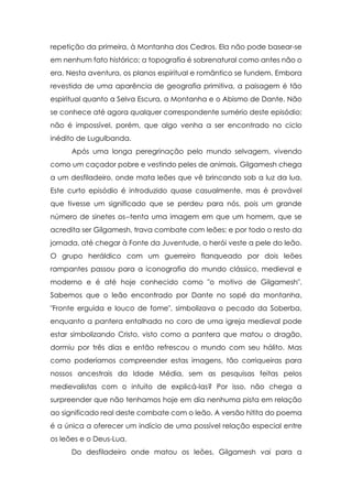 repetição da primeira, à Montanha dos Cedros. Ela não pode basear-se
em nenhum fato histórico; a topografia é sobrenatural como antes não o
era. Nesta aventura, os planos espiritual e romântico se fundem. Embora
revestida de uma aparência de geografia primitiva, a paisagem é tão
espiritual quanto a Selva Escura, a Montanha e o Abismo de Dante. Não
se conhece até agora qualquer correspondente sumério deste episódio;
não é impossível, porém, que algo venha a ser encontrado no ciclo
inédito de Lugulbanda.
Após uma longa peregrinação pelo mundo selvagem, vivendo
como um caçador pobre e vestindo peles de animais, Gilgamesh chega
a um desfiladeiro, onde mata leões que vê brincando sob a luz da lua.
Este curto episódio é introduzido quase casualmente, mas é provável
que tivesse um significado que se perdeu para nós, pois um grande
número de sinetes os--tenta uma imagem em que um homem, que se
acredita ser Gilgamesh, trava combate com leões; e por todo o resto da
jornada, até chegar à Fonte da Juventude, o herói veste a pele do leão.
O grupo heráldico com um guerreiro flanqueado por dois leões
rampantes passou para a iconografia do mundo clássico, medieval e
moderno e é até hoje conhecido como "o motivo de Gilgamesh".
Sabemos que o leão encontrado por Dante no sopé da montanha,
"Fronte erguida e louco de fome", simbolizava o pecado da Soberba,
enquanto a pantera entalhada no coro de uma igreja medieval pode
estar simbolizando Cristo, visto como a pantera que matou o dragão,
dormiu por três dias e então refrescou o mundo com seu hálito. Mas
como poderíamos compreender estas imagens, tão corriqueiras para
nossos ancestrais da Idade Média, sem as pesquisas feitas pelos
medievalistas com o intuito de explicá-las? Por isso, não chega a
surpreender que não tenhamos hoje em dia nenhuma pista em relação
ao significado real deste combate com o leão. A versão hitita do poema
é a única a oferecer um indício de uma possível relação especial entre
os leões e o Deus-Lua.
Do desfiladeiro onde matou os leões, Gilgamesh vai para a

 