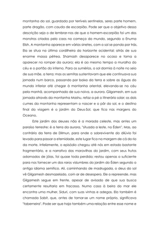 montanha do sol, guardada por terríveis sentinelas, seres parte homem,
parte dragão, com cauda de escorpião. Pode ser que o objetivo dessa
descrição seja o de lembrar-nos de que o homem-escorpião foi um dos
monstros criados pelo caos no começo do mundo, segundo o Enuma
Elish. A montanha aparece em vários sinetes, com o sol se pondo por trás.
Ela se situa na última cordilheira do horizonte ocidental; atrás de sua
enorme massa pétrea, Shamash desaparece no ocaso e torna a
aparecer no romper da aurora; ela é ao mesmo tempo a muralha do
céu e o portão do inferno. Para os sumérios, o sol dormia à noite no seio
de sua mãe, a terra; mas os semitas sustentavam que ele continuava sua
jornada num barco, passando por baixo da terra e sobre as águas do
mundo inferior até chegar à montanha oriental, elevando-se no céu
pela manhã, acompanhado de sua noiva, a aurora. Gilgamesh, em sua
jornada através da montanha Mashu, refaz a pé o itinerário solar; os dois
cumes da montanha representam o nascer e o pôr do sol, e o destino
final da viagem é o jardim do Deus-Sol, que fica nas margens do
Oceano.
Este jardim dos deuses não é a morada celeste, mas antes um
paraíso terrestre; é a terra da aurora, "situada a leste, no Éden". Mas, ao
contrário da terra de Dilmun, para onde o sobrevivente do dilúvio foi
levado para passar a eternidade, este lugar fica na margem de cá do rio
da morte. Infelizmente, o episódio chegou até nós em estado bastante
fragmentário, e a narrativa das maravilhas do jardim, com seus frutos
adornados de jóias, foi quase toda perdida; restou apenas o suficiente
para nos fornecer um dos raros vislumbres do jardim do Éden segundo o
antigo idioma semítico. Ali, caminhando de madrugada, o deus do sol
vê Gilgamesh desmazelado, com ar de desespero. Ele o repreende, mas
Gilgamesh segue em frente, apesar de avisado de que sua busca
certamente resultaria em fracasso. Numa casa à beira do mar ele
encontra uma mulher, Siduri, com suas vinhas e adegas. Ela também é
chamada Sabit, que, antes de tornar-se um nome próprio, significava
"taberneira". Pode ser que haja também uma relação entre esse nome e

 