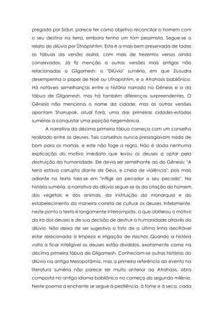 pregada por Siduri, parece ter como objetivo reconciliar o homem com
o seu destino na terra, embora tenha um tom pessimista. Segue-se o
relato do dilúvio por Ütnapishtim. Esta é a mais bem preservada de todas
as tábuas da versão assíria, com mais de trezentos versos ainda
conservados. Já fiz menção a outras versões mais antigas não
relacionadas a Gilgamesh: o "Dilúvio" sumério, em que Ziusudra
desempenha o papel de Noé ou Utnapishtim, e o Atrahasis babilônico.
Há notáveis semelhanças entre a história narrada no Gênesis e a da
tábua de Gilgamesh, mas há também diferenças surpreendentes. O
Gênesis não menciona o nome da cidade, mas as outras versões
apontam Shurrupak, atual Fará, uma das primeiras cidades-estados
sumérias a conquistar uma posição hegemônica.
A narrativa da décima primeira tábua começa com um conselho
realizado entre os deuses. Tais conselhos nunca pressagiavam nada de
bom para os mortais, e este não foge a regra. Não é dada nenhuma
explicação do motivo imediato que levou os deuses a optar pela
destruição da humanidade. Ele devia ser semelhante ao do Gênesis: "A
terra estava corrupta diante de Deus, e cheia de violência", pois mais
adiante no texto fala-se em "infligir ao pecador o seu pecado". Na
história suméria, a narrativa do dilúvio segue-se às da criação do homem,
dos vegetais e dos animais, da instituição da monarquia e do
estabelecimento da maneira correta de cultuar os deuses. Infelizmente,
neste ponto o texto é longamente interrompido, o que obliterou o motivo
da ira dos deuses e de sua decisão de destruir a humanidade através do
dilúvio. Não deixa de ser sugestivo o fato de a última linha decifrável
estar relacionada à limpeza e irrigação de riachos..Quando a história
volta a ficar inteligível os deuses estão divididos, exatamente como na
décima primeira tábua de Gilgamesh. Conheciam-se outras histórias do
dilúvio na antiga Mesopotâmia, mas a primeira referência ao evento na
literatura suméria não parece ser muito anterior ao Atrahasis, obra
composta no antigo idioma babilônico no começo do segundo milênio.
Neste poema a enchente se segue à pestilência, à fome e à seca, cada

 
