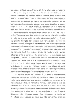da arca, a entrada dos animais, o dilúvio, a soltura das pombas e o
sacrifício; mas, enquanto o deus que "se lembrou de Noé" vive num
terrível isolamento, nas versões assírias e suméria ainda estamos num
mundo de divindades facciosas, atarantadas e falíveis. Há um perigo
real de que os poderes do caos e da destruição escapem ao seu
controle. As coisas realmente acabam indo longe demais, e os deuses
ficam chocados com o resultado de sua própria ação; mas nada mostra
com mais clareza a diferença de objetivo e perspectiva dessas histórias
do que sua conclusão. No lugar da promessa solene feita por Deus a
Noé — "Enquanto a terra durar, a semeadura e a colheita, o frio e o calor,
o verão e o inverno, o dia e a noite não mais cessarão" —, há uma
repugnante descrição dos deuses a aglomerar-se como moscas em
torno do sacrifício. No lugar do juramento do arco-íris, há apenas Ishtar
brincando com o colar entre os dedos enquanto exclama que jamais se
esquecerá "daqueles dias". Mas essas são as palavras da divindade mais
notoriamente infiel. Da mesma forma, há também uma grande
diferença entre a condição de semidivindade e imortalidade que
Utnapishtim, Atrahasis e Ziusudra obtêm para si e suas famílias e a solene
aliança bíblica entre Deus e um Noé ainda inteiramente humano, graças
a quem toda a humanidade pode respirar aliviada e viver sem
ansiedades. A causa do mal-estar presente na psique do povo
mesopotâmico pode ser explicada em parte por essa insegurança que
dominava a vida das pessoas: a inexistência de uma aliança.
A narrativa do dilúvio, todavia, é um poema independente,
inserido na estrutura da Epopéia de Gilgamesh. Depois que a lemos,
voltamos ao ponto onde estávamos; mas ela tende, como os outros
incidentes que sobrevém no final da história, a convencer o herói da
futilidade de sua busca. Apesar de tudo, porém, o herói retém uma
esperança obstinada; ela deve ser esmagada e exposta como aquilo
que realmente é, uma fuga. Ao ser desafiado e posto à prova,
Gilgamesh não consegue sequer ficar acordado. Na Fonte da
Juventude, onde recebe os trajes que não apresentam sinais de

 