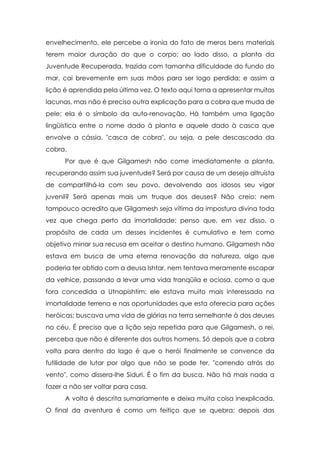 envelhecimento, ele percebe a ironia do fato de meros bens materiais
terem maior duração do que o corpo; ao lado disso, a planta da
Juventude Recuperada, trazida com tamanha dificuldade do fundo do
mar, cai brevemente em suas mãos para ser logo perdida; e assim a
lição é aprendida pela última vez. O texto aqui torna a apresentar muitas
lacunas, mas não é preciso outra explicação para a cobra que muda de
pele; ela é o símbolo da auto-renovação. Há também uma ligação
lingüística entre o nome dado à planta e aquele dado à casca que
envolve a cássia, "casca de cobra", ou seja, a pele descascada da
cobra.
Por que é que Gilgamesh não come imediatamente a planta,
recuperando assim sua juventude? Será por causa de um desejo altruísta
de compartilhá-la com seu povo, devolvendo aos idosos seu vigor
juvenil? Será apenas mais um truque dos deuses? Não creio; nem
tampouco acredito que Gilgamesh seja vítima da impostura divina toda
vez que chega perto da imortalidade; penso que, em vez disso, o
propósito de cada um desses incidentes é cumulativo e tem como
objetivo minar sua recusa em aceitar o destino humano. Gilgamesh não
estava em busca de uma eterna renovação da natureza, algo que
poderia ter obtido com a deusa Ishtar, nem tentava meramente escapar
da velhice, passando a levar uma vida tranqüila e ociosa, como a que
fora concedida a Utnapishtim; ele estava muito mais interessado na
imortalidade terrena e nas oportunidades que esta oferecia para ações
heróicas; buscava uma vida de glórias na terra semelhante à dos deuses
no céu. É preciso que a lição seja repetida para que Gilgamesh, o rei,
perceba que não é diferente dos outros homens. Só depois que a cobra
volta para dentro do lago é que o herói finalmente se convence da
futilidade de lutar por algo que não se pode ter, "correndo atrás do
vento", como dissera-lhe Siduri. É o fim da busca. Não há mais nada a
fazer a não ser voltar para casa.
A volta é descrita sumariamente e deixa muita coisa inexplicada.
O final da aventura é como um feitiço que se quebra; depois das

 