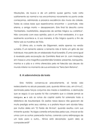 tribulações, da busca e de um prêmio quase ganho, tudo volta
subitamente ao normal e nos encontramos novamente no ponto onde
começamos, admirando a prosaica excelência dos muros da cidade.
Todas as coisas boas que esperávamos encontrar — juventude, vida
eterna, o amigo morto — desaparecem. Este final foi descrito como
"Zombeteiro, insatisfatório, desprovido de sentido trágico ou catártico".
Não concordo com essa opinião, pois é um final verdadeiro, é o que
realmente acontece e, à sua maneira, é tão trágico quanto o fim de
Heitor sob as muralhas de Tróia.
O último ato, a morte de Gilgamesh, existe apenas na versão
suméria. É um lamento solene; o lamento não é tanto um grito de dor
individual, mas parte de um elaborado ritual funerário. É uma cena igual
à revelada pela escavação do Cemitério Real em Ur, com imolações
em massa e uma magnífica parafernália fúnebre: presentes, banquetes,
mantos e o pão e o vinho oferecidos pelo rei falecido aos deuses do
mundo inferior no momento de sua entrada na "Terra Sem Retorno".

8. A sobrevivência do texto
Esta

história

conservou-se

precariamente,

só

tendo

sido

redescoberta no século passado; pois, quando Nínive caiu, em 614 a.C,
dominada pelas forças conjuntas dos medos e babilônios, a destruição
que se seguiu à sua queda foi tão completa que a cidade jamais se
reergueu, ■ e sob as ruínas da capital assíria foi soterrada toda a
biblioteca de Assurbanipal. Os assírios nessa época não gozavam de
muito prestígio entre seus vizinhos, e o profeta Naum sem dúvida falou
por muitos deles em "O Fardo de Ní-nive", quando exultou com sua
iminente queda: "As bigas correrão enfurecidas pelas ruas, chocar-se-ão
umas com as outras; parecerão tochas, correndo como relâmpagos de
um lado para o outro... Nínive está devastada: quem dela se
compadecerá?"

 
