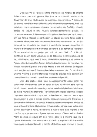 O século VII foi talvez o último momento na história do Oriente
Próximo em que uma grande literatura, e uma história como a de
Gilgamesh de Uruk, pôde quase desaparecer por completo. A descrição
do dilúvio tornara-se mais uma vez uma história independente, mas sua
estrutura, como podemos observar na narrativa de Eusébio, citando
Beroso no século III a.C, mudou surpreendentemente pouco. Foi
provavelmente em Babilônia que a Epopéia sobreviveu por mais tempo
em sua forma integral, e conhecem-se cópias do texto feitas após o
saque de Nínive; mas esta sobrevivência se deu sob a forma de um tipo
especial de narrativas de viagens e aventuras, sempre presentes no
mundo atemporal e sem fronteiras da lenda e do romance folclórico.
Eliano, escrevendo em grego por volta do ano 200 d.C, sabia da
existência de um certo Gilgamos, rei de Babilônia, e narrou a história de
seu nascimento, que não é muito diferente daquela que se conta de
Perseu e também de Ciro. Foram detectados elementos da narrativa nas
lendas folclóricas persas da Idade Média e até em escritos de regiões
mais longínquas; mas foi uma sobrevivência crepuscular. Os escritos do
Oriente Próximo e do Mediterrâneo na idade clássica não acusam um
conhecimento concreto da existência de nossa Epopéia.
Uma das razões para esse desaparecimento pode estar nos
caracteres cuneiformes com os quais a obra foi escrita. Este tipo de
escrita estava saindo de uso e logo se tornaria ininteligível aos habitantes
do novo mundo mediterrâneo. Talvez tenham surgido algumas versões
populares em aramaico, que não sobreviveram; mas os persas, que
continuaram a usar a antiga escrita, possuíam sua própria literatura, e
obviamente tinham muito pouco interesse pela história e pelas lendas de
seus antigos inimigos. Os hebreus tinham razões ainda mais fortes para
querer esquecer a Assíria, a Babilônia e tudo o que dizia respeito a tais
nações, que passaram a figurar apenas em parábolas admonitórias.
Além do mais, o século em que Nínive caiu foi o mesmo que viu o
aparecimento de duas novas formas poéticas, o poema lírico e a ode
para coral, ambas utilizando a escrita alfabética. Mas, embora a poesia

 