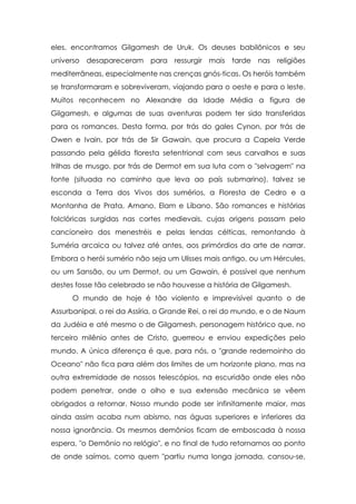 eles, encontramos Gilgamesh de Uruk. Os deuses babilônicos e seu
universo desapareceram para ressurgir mais tarde nas religiões
mediterrâneas, especialmente nas crenças gnós-ticas. Os heróis também
se transformaram e sobreviveram, viajando para o oeste e para o leste.
Muitos reconhecem no Alexandre da Idade Média a figura de
Gilgamesh, e algumas de suas aventuras podem ter sido transferidas
para os romances. Desta forma, por trás do gales Cynon, por trás de
Owen e Ivain, por trás de Sir Gawain, que procura a Capela Verde
passando pela gélida floresta setentrional com seus carvalhos e suas
trilhas de musgo, por trás de Dermot em sua luta com o "selvagem" na
fonte (situada no caminho que leva ao país submarino), talvez se
esconda a Terra dos Vivos dos sumérios, a Floresta de Cedro e a
Montanha de Prata, Amano, Elam e Líbano. São romances e histórias
folclóricas surgidas nas cortes medievais, cujas origens passam pelo
cancioneiro dos menestréis e pelas lendas célticas, remontando à
Suméria arcaica ou talvez até antes, aos primórdios da arte de narrar.
Embora o herói sumério não seja um Ulisses mais antigo, ou um Hércules,
ou um Sansão, ou um Dermot, ou um Gawain, é possível que nenhum
destes fosse tão celebrado se não houvesse a história de Gilgamesh.
O mundo de hoje é tão violento e imprevisível quanto o de
Assurbanipal, o rei da Assíria, o Grande Rei, o rei do mundo, e o de Naum
da Judéia e até mesmo o de Gilgamesh, personagem histórico que, no
terceiro milênio antes de Cristo, guerreou e enviou expedições pelo
mundo. A única diferença é que, para nós, o "grande redemoinho do
Oceano" não fica para além dos limites de um horizonte plano, mas na
outra extremidade de nossos telescópios, na escuridão onde eles não
podem penetrar, onde o olho e sua extensão mecânica se vêem
obrigados a retornar. Nosso mundo pode ser infinitamente maior, mas
ainda assim acaba num abismo, nas águas superiores e inferiores da
nossa ignorância. Os mesmos demônios ficam de emboscada à nossa
espera, "o Demônio no relógio", e no final de tudo retornamos ao ponto
de onde saímos, como quem "partiu numa longa jornada, cansou-se,

 