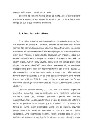 textos sumérios leva a história da epopéia
de volta ao terceiro milênio antes de Cristo. Já é possível agora
combinar e comparar um corpo de escritos bem maior e bem mais
antigo do que o que tínhamos até então.

2. A descoberta das tábuas
A descoberta das tábuas remonta à era heróica das escavações,
em meados do século XIX, quando, embora os métodos não fossem
sempre tão escrupulosos nem os objetivos tão estritamente científicos
como hoje, as dificuldades e até mesmo os perigos do empreendimento
eram bem maiores, e os resultados causavam um impacto capaz de
alterar profundamente a perspectiva intelectual da época. Em 1839, um
jovem inglês, Austen Henry Layard, partiu com um amigo para uma
viagem por terra até o Ceilão; mas ele se deteve por algum tempo na
Mesopotâmia para fazer um reconhecimento das colinas assírias. A
demora de algumas semanas se estendeu por anos, mas por fim Nínive e
Nimrud foram escavadas; e foi de uma dessas escavações que Layard
trouxe para o Museu Britânico uma grande parte de sua coleção de
esculturas assírias, junto com milhares de tábuas quebradas do palácio
de Nínive.
Quando Layard começou a escavar em Nínive, esperava
encontrar inscrições; mas a realidade, uma biblioteca soterrada
contendo

toda

uma

literatura

perdida,

superou

suas

maiores

expectativas. Na verdade, a extensão e o valor da descoberta só foram
avaliados posteriormente, depois que as tábuas com caracteres em
forma de cunha foram decifradas. Como era de esperar, algumas
dessas tábuas se perderam; mas mais de vinte e cinco mil tábuas
quebradas, uma quantidade enorme, foram levadas para o Museu
Britânico. O trabalho de decifração foi iniciado por Henry Rawlinson, na

 