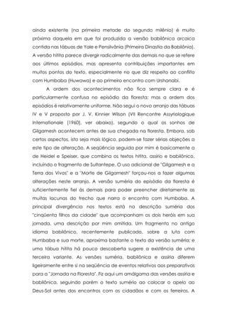 ainda existente (na primeira metade do segundo milênio) é muito
próxima daquela em que foi produzida a versão babilônica arcaica
contida nas tábuas de Yale e Pensilvânia (Primeira Dinastia da Babilônia).
A versão hitita parece divergir radicalmente das demais no que se refere
aos últimos episódios, mas apresenta contribuições importantes em
muitos pontos do texto, especialmente no que diz respeito ao conflito
com Humbaba (Huwawa) e ao primeiro encontro com Urshanabi.
A ordem dos acontecimentos não fica sempre clara e é
particularmente confusa no episódio da floresta; mas a ordem dos
episódios é relativamente uniforme. Não segui o novo arranjo das tábuas
IV e V proposto por J. V. Kinnier Wilson (VII Rencontre Assyriologique
Internationale [1960], ver abaixo), segundo o qual os sonhos de
Gilgamesh acontecem antes de sua chegada na floresta. Embora, sob
certos aspectos, isto seja mais lógico, podem-se fazer sérias objeções a
este tipo de alteração. A seqüência seguida por mim é basicamente a
de Heidel e Speiser, que combina os textos hitita, assírio e babilônico,
incluindo o fragmento de Sultantepe. O uso adicional de "Gilgamesh e a
Terra dos Vivos" e a "Morte de Gilgamesh" forçou-nos a fazer algumas
alterações neste arranjo. A versão suméria do episódio da floresta é
suficientemente fiel às demais para poder preencher diretamente as
muitas lacunas do trecho que narra o encontro com Humbaba. A
principal divergência nos textos está na descrição suméria dos
"cinqüenta filhos da cidade" que acompanham os dois heróis em sua
jornada, uma descrição por mim omitida. Um fragmento no antigo
idioma babilônico, recentemente publicado, sobre a luta com
Humbaba e sua morte, aproxima bastante o texto da versão suméria; e
uma tábua hitita há pouco descoberta sugere a existência de uma
terceira variante. As versões suméria, babilônica e assíria diferem
ligeiramente entre si na seqüência de eventos relativos aos preparativos
para a "Jornada na Floresta". Fiz aqui um amálgama das versões assíria e
babilônica, seguindo porém o texto sumério ao colocar o apelo ao
Deus-Sol antes dos encontros com os cidadãos e com os ferreiros. A

 
