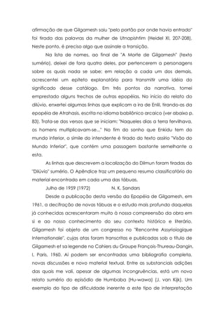 afirmação de que Gilgamesh saiu "pelo portão por onde havia entrado"
foi tirada das palavras da mulher de Utnapishtim (Heidel XI, 207-208).
Neste ponto, é preciso algo que assinale a transição.
Na lista de nomes, ao final de "A Morte de Gilgamesh" (texto
sumério), deixei de fora quatro deles, por pertencerem a personagens
sobre os quais nada se sabe; em relação a cada um dos demais,
acrescentei um epíteto explanatório para transmitir uma idéia do
significado desse catálogo. Em três pontos da narrativa, tomei
emprestado alguns trechos de outras epopéias. No início do relato do
dilúvio, enxertei algumas linhas que explicam a ira de Enlil, tirando-as da
epopéia de Atrahasis, escrita no idioma babilônico arcaico (ver abaixo p.
83). Trata-se dos versos que se iniciam: "Naqueles dias a terra fervilhava,
os homens multiplicavam-se..." No fim do sonho que Enkidu tem do
mundo inferior, o símile do intendente é tirado do texto assírio "Visão do
Mundo Inferior", que contém uma passagem bastante semelhante a
esta.
As linhas que descrevem a localização do Dilmun foram tiradas do
"Dilúvio" sumério. O Apêndice traz um pequeno resumo classificatório do
material encontrado em cada uma das tábuas.
Julho de 1959 (1972)

N. K. Sandars

Desde a publicação desta versão da Epopéia de Gilgamesh, em
1961, a decifração de novas tábuas e o estudo mais profundo daquelas
já conhecidas acrescentaram muito à nossa compreensão da obra em
si e ao nosso conhecimento do seu contexto histórico e literário.
Gilgamesh foi objeto de um congresso no "Rencontre Assyrioíogique
Internationale", cujas atas foram transcritas e publicadas sob o título de
Gilgamesh et sa legende no Cahiers du Groupe François-Thureau-Dangin,
I, Paris, 1960. Aí podem ser encontradas uma bibliografia completa,
novas discussões e novo material textual. Entre as substanciais adições
das quais me vali, apesar de algumas incongruências, está um novo
relato sumério do episódio de Humbaba (Hu-wawa) (J. van Kijk). Um
exemplo do tipo de dificuldade inerente a este tipo de interpretação

 
