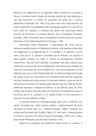 Wiseman em Gilgamesh et sa legende (1960). Acréscimos menores à
Tábua X também foram tirados da terceira edição de Texts Relating to
the Old Testament, e aceitei as sugestões do artigo de L. Matous
(Bibliotheca Orientalis, XXI, 1964, 3-10), bem como dos vários autores do
artigo "Gilgamesh" no Reallexikon der Assyriologie, partes 3 e 4, pp. 357-74.
Uma pista em relação à natureza da planta da juventude eterna
provém do Dictionary of Assyrian Botany, de R. Campbell Thompson
(Londres, 1949). O primeiro verso da epopéia foi emendado em Assyrian
Dictionary of the Oriental Institute of Chicago, 7, 33b.
Mencionei nesta introdução a descoberta de novas provas
relativas à existência de um Gilgamesh histórico. Esta questão é discutida
em Gilgamesh et sa legende por W. G. Lambert, S. N. Kramer e, numa
nota curta, por E. O. Edzard; e também por M. Rowton, no Journal of
Near Eastern Studies, 19, 1960, 2, 156-62. As divergências, embora
importantes, não são muito grandes, e qualquer que seja a época que
adotemos, o período de vida de Gilgamesh não estará muito distante da
data de construção do Túmulo Real de Ur, com seus requintes e rituais
bárbaros; por isso, o texto fragmentário de "A Morte de Gilgamesh" pode
ser usado como um documento semi-histórico para elucidar aspectos
dos ritos fúnebres da casa real de Ur no terceiro milênio, o que de fato foi
feito pelo prof. Kramer num artigo publicado em Iraq, 22, 1960, 58. O prof.
Mallowan escreveu a respeito do dilúvio, ou dos dilúvios (Iraq, 26, 1964,
62-82), que também são discutidos em Atrahasis, The Babylonian Story of
the Flood, de W. G. Lambert e A. R. Millard (1969). M. Civil examinou o
assunto à luz da tradição suméria.
A possível dívida da mitologia grega para com o Oriente vem
sendo estudada por vários autores desde o aparecimento de From
Mycenae to Homer, de T. B. L. Webster (Londres, 1958): P. Walcott, em
Hesiod and the Near East (Cardiff, 1966), G. S. Kirk, Myth, its Meaning and
Functions in Ancient and other Cultures (Cambridge, 1970), e M. L. West,
Early Greek Philosophy and the Orient (Oxford, 1971).
Quanto ao problema de determinar quem eram os sumérios, a

 