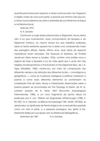 questão permanece sem resposta, e talvez continue assim. Se chegaram
à região vindos de uma outra parte, é possível que tenham sido poucos,
e talvez nunca saibamos ao certo a extensão de sua influência na língua
e na literatura local.
Maio de 1972
N. K. Sandars
Continuam a surgir dados relacionados a Gilgamesh. Novos textos
vêm à luz que incrementam nosso conhecimento da Epopéia e do
Gilgamesh histórico, ao mesmo tempo em que trabalhos realizados
sobre os textos existentes ajudam-nos a obter uma compreensão maior
das passagens difíceis. Nestes últimos anos, duas obras de especial
importância foram lançadas. The Treasures of Darkness, de Thorkild
Jacob-sen (New Haven e Londres, 1976), contém uma análise nova e
original de toda a Epopéia à luz da visão geral que o autor tem das
religiões da Mesopotâmia; e The Evolution of the Gilgamesh Epic, de J. H.
Tigay (Filadélfia, 1982), mostra-nos, por meio da comparação das
diferentes versões e da distinção das diferentes fontes — cronológicas e
geográficas —, como as mudanças teológicas e políticas moldaram o
poema e como esses diferentes elementos se combinaram na
compilação final do texto. Novas e interessantes observações sobre o
poema podem ser encontradas em The Theology of Death, de W. G.
Lambert

(edição

de

B.

Alster,

XXVI

Rencontre

Assyriologique

Internationale, 1980), e um novo fragmento da quinta tábua foi
publicado por E. von “Weiher em Baghdader Mitthei-lungen (1980, II,
90-105)”. R. A. Veenker, no Biblical Archaeologist 1981, 44/45, 199-205), se
aprofundou no significado da Planta Mágica da Juventude Recuperada
como um mito à parte, e a pesquisa prossegue. Sou grata à Sra.
Stephanie Dalley por sua ajuda com as referências bibliográficas.
Setembro de 1987

N. K. Sandars

 