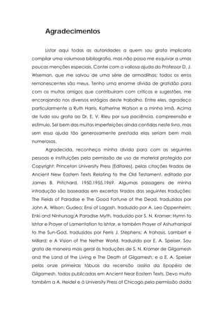Agradecimentos
Listar aqui todas as autoridades a quem sou grata implicaria
compilar uma volumosa bibliografia, mas não posso me esquivar a umas
poucas menções especiais. Contei com a valiosa ajuda do Professor D. J.
Wiseman, que me salvou de uma série de armadilhas; todos os erros
remanescentes são meus. Tenho uma enorme dívida de gratidão para
com os muitos amigos que contribuíram com críticas e sugestões, me
encorajando nos diversos estágios deste trabalho. Entre eles, agradeço
particularmente a Ruth Harris, Katherine Watson e a minha irmã. Acima
de tudo sou grata ao Dr. E. V. Rieu por sua paciência, compreensão e
estímulo. Sei bem das muitas imperfeições ainda contidas neste livro, mas
sem essa ajuda tão generosamente prestada elas seriam bem mais
numerosas.
Agradecida, reconheço minha dívida para com as seguintes
pessoas e instituições pela permissão de uso de material protegido por
Copyright: Princeton University Press (Editores), pelas citações tiradas de
Ancient New Eastern Texts Relating to the Old Testament, editado por
James B. Pritchard, 1950,1955,1969. Algumas passagens de minha
introdução são baseadas em excertos tirados das seguintes traduções:
The Fields of Paradise e The Good Fortune of the Dead, traduzidos por
John A. Wilson; Gudea: Ensi of Lagash, traduzido por A. Leo Oppenheim;
Enki and Ninhursag:A Paradise Myth, traduzido por S. N. Kramer; Hymn to
lshtar e Prayer of Lamentation to lshtar, e também Prayer of Ashurhanipal
to the Sun-God, traduzidos por Ferris J. Stephens; A trahasis, Lambert e
Millard; e A Vision of the Nether World, traduzido por E. A. Speiser. Sou
grata de maneira mais geral às traduções de S. N. Kramer de Gilgamesh
and the Land of the Living e The Death of Gilgamesh; e a E. A. Speiser
pelas onze primeiras tábuas da recensão assíria da Epopéia de
Gilgamesh, todas publicadas em Ancient Near Eastern Texts. Devo muito
também a A. Heidel e à University Press of Chicago pela permissão dada

 