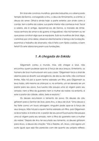 Em Uruk ele construiu muralhas, grandes baluartes, e o abençoado
templo de Eanna, consagrado a Anu, o deus do firmamento, e a Ishtar, a
deusa do amor. Olhai-o ainda hoje: a parte exterior, por onde corre a
cornija, tem o brilho do cobre; sua parte interior não conhece rival. Tocai
a soleira, ela é antiga. Aproximai-vos de Eanna, a morada de Ishtar,
nossa senhora do amor e da guerra: é inigualável, não há homem ou rei
que possa construir algo que se equipare. Subi as muralhas de Uruk; digo,
caminhai por cima delas; observai atentamente o terraço da fundação,
examinai o trabalho de alvenaria: não é feito com tijolos cozidos, e bem
feito? Os sete sábios lançaram suas fundações.

1. A chegada de Enkidu
Gilgamesh correu o mundo, mas, até chegar a Uruk, não
encontrou quem pudesse opor-se à força de seus braços. Entretanto, os
homens de Uruk murmuravam em suas casas: "Gilgamesh toca o sinal de
alarme para se divertir; sua arrogância, de dia ou de noite, não conhece
limites. Não há pai a quem tenha sobrado um filho, pois Gilgamesh os
leva todos, até mesmo as crianças; e, no entanto, um rei deveria ser um
pastor para seu povo. Sua luxúria não poupa uma só virgem para seu
amado; nem a filha do guerreiro nem a mulher do nobre; no entanto, é
este o pastor da cidade, sábio, belo e resoluto."
Os deuses escutaram o lamento do povo. Os deuses do céu
gritaram para o Senhor de Uruk, para Anu, o deus de Uruk: "Uma deusa o
fez forte como um touro selvagem; ninguém pode opor-se à força de
seus braços. Não há pai a quem tenha sobrado um filho, pois Gilgamesh
os leva todos; e é este o rei, o pastor de seu povo? Sua luxúria não poupa
uma só virgem para seu amado, nem a filha do guerreiro nem a mulher
do nobre." Depois de Anu ter escutado seu lamento, os deuses gritaram
para Aruru, a deusa da criação: "Vós o fizestes, oh, Aruru, criai agora um
outro igual; que seja tão parecido com ele quanto seu próprio reflexo;

 