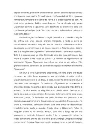 depois o marido, pois assim ordenaram os deuses desde a época de seu
nascimento, quando lhe foi cortado o cordão umbilical. Mas agora os
tambores rufam para a escolha da noiva, e a cidade geme de dor." Ao
ouvir estas palavras, Enkidu empalideceu. "Irei à cidade cujo povo
Gilgamesh domina e governa; vou desafiá-lo au-dazmente para um
combate e gritarei por Uruk: 'Vim para mudar a velha ordem, pois sou o
mais forte daqui.'"
Enkidu ia agora na frente, a largas passadas, e a mulher o seguia.
Ele entrou em Uruk, aquele grande mercado, e todo o povo se
amontoou ao seu redor. Naquela rua de Uruk das poderosas muralhas,
as pessoas se comprimiam e se acotovelavam e, falando dele, diziam:
"Ele é a imagem de Gilgamesh." "Ele é mais baixo." "Ele é mais robusto."
"Esta é a criatura que se criou tomando leite das feras selvagens. Sua
força é superior à de todos os outros." Os homens se regozijavam de
felicidade: "Agora Gilgamesh encontrou um rival à sua altura. Esta
grande criatura, este herói de divina beleza pode enfrentar até mesmo
Gilgamesh."
Em Uruk o leito nupcial fora preparado, um leito digno da deusa
do amor. A noiva ficou esperando seu prometido; à noite, porém,
Gilgamesh levantou-se e se dirigiu à casa. Enkidu foi então para a rua e
bloqueou sua passagem. O poderoso Gilgamesh se aproximou e
encontrou Enkidu no portão. Este esticou sua perna para impedir-lhe a
entrada. Os dois então se engalfinharam como touros. Destruíram a
porta da casa, e suas paredes tremeram; bufavam como dois touros
trancados juntos. Os batentes da porta ficaram em pedaços e as
paredes da casa tremeram. Gilgamesh curvou o joelho, fincou os pés no
chão e, virando-se, derrubou Enkidu. Sua fúria então se desvaneceu
imediatamente. Após a queda, Enkidu disse a Gilgamesh: "Não há
ninguém como tu no mundo. Ninsun, que tem a força de um boi
selvagem no estábulo, foi quem te deu à luz, e agora estás acima de
todos os homens. Enlil te deu a coroa, pois tua força ultrapassa a força
dos homens." Enkidu e Gilgamesh então se abraçaram, e assim foi selada

 