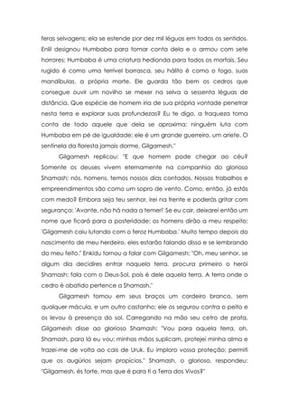 feras selvagens; ela se estende por dez mil léguas em todos os sentidos.
Enlil designou Humbaba para tomar conta dela e o armou com sete
horrores; Humbaba é uma criatura hedionda para todos os mortais. Seu
rugido é como uma terrível borrasca, seu hálito é como o fogo, suas
mandíbulas, a própria morte. Ele guarda tão bem os cedros que
consegue ouvir um novilho se mexer na selva a sessenta léguas de
distância. Que espécie de homem iria de sua própria vontade penetrar
nesta terra e explorar suas profundezas? Eu te digo, a fraqueza toma
conta de todo aquele que dela se aproxima: ninguém luta com
Humbaba em pé de igualdade; ele é um grande guerreiro, um aríete. O
sentinela da floresta jamais dorme, Gilgamesh."
Gilgamesh replicou: "E que homem pode chegar ao céu?
Somente os deuses vivem eternamente na companhia do glorioso
Shamash; nós, homens, temos nossos dias contados. Nossos trabalhos e
empreendimentos são como um sopro de vento. Como, então, já estás
com medo? Embora seja teu senhor, irei na frente e poderás gritar com
segurança: 'Avante, não há nada a temer!' Se eu cair, deixarei então um
nome que ficará para a posteridade; os homens dirão a meu respeito:
'Gilgamesh caiu lutando com o feroz Humbaba.' Muito tempo depois do
nascimento de meu herdeiro, eles estarão falando disso e se lembrando
do meu feito." Enkidu tornou a falar com Gilgamesh: "Oh, meu senhor, se
algum dia decidires entrar naquela terra, procura primeiro o herói
Shamash; fala com o Deus-Sol, pois é dele aquela terra. A terra onde o
cedro é abatido pertence a Shamash."
Gilgamesh tomou em seus braços um cordeiro branco, sem
qualquer mácula, e um outro castanho; ele os segurou contra o peito e
os levou à presença do sol. Carregando na mão seu cetro de prata,
Gilgamesh disse ao glorioso Shamash: "Vou para aquela terra, oh,
Shamash, para lá eu vou; minhas mãos suplicam, protejei minha alma e
trazei-me de volta ao cais de Uruk. Eu imploro vossa proteção; permiti
que os augúrios sejam propícios." Shamash, o glorioso, respondeu:
"Gilgamesh, és forte, mas que é para ti a Terra dos Vivos?"

 