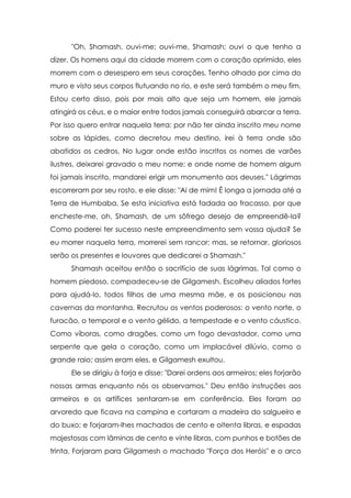 "Oh, Shamash, ouvi-me; ouvi-me, Shamash; ouvi o que tenho a
dizer. Os homens aqui da cidade morrem com o coração oprimido, eles
morrem com o desespero em seus corações. Tenho olhado por cima do
muro e visto seus corpos flutuando no rio, e este será também o meu fim.
Estou certo disso, pois por mais alto que seja um homem, ele jamais
atingirá os céus, e o maior entre todos jamais conseguirá abarcar a terra.
Por isso quero entrar naquela terra: por não ter ainda inscrito meu nome
sobre as lápides, como decretou meu destino, irei à terra onde são
abatidos os cedros. No lugar onde estão inscritos os nomes de varões
ilustres, deixarei gravado o meu nome; e onde nome de homem algum
foi jamais inscrito, mandarei erigir um monumento aos deuses." Lágrimas
escorreram por seu rosto, e ele disse: "Ai de mim! É longa a jornada até a
Terra de Humbaba. Se esta iniciativa está fadada ao fracasso, por que
encheste-me, oh, Shamash, de um sôfrego desejo de empreendê-la?
Como poderei ter sucesso neste empreendimento sem vossa ajuda? Se
eu morrer naquela terra, morrerei sem rancor; mas, se retornar, gloriosos
serão os presentes e louvores que dedicarei a Shamash."
Shamash aceitou então o sacrifício de suas lágrimas. Tal como o
homem piedoso, compadeceu-se de Gilgamesh. Escolheu aliados fortes
para ajudá-lo, todos filhos de uma mesma mãe, e os posicionou nas
cavernas da montanha. Recrutou os ventos poderosos: o vento norte, o
furacão, o temporal e o vento gélido, a tempestade e o vento cáustico.
Como víboras, como dragões, como um fogo devastador, como uma
serpente que gela o coração, como um implacável dilúvio, como o
grande raio; assim eram eles, e Gilgamesh exultou.
Ele se dirigiu à forja e disse: "Darei ordens aos armeiros; eles forjarão
nossas armas enquanto nós os observamos." Deu então instruções aos
armeiros e os artífices sentaram-se em conferência. Eles foram ao
arvoredo que ficava na campina e cortaram a madeira do salgueiro e
do buxo; e forjaram-lhes machados de cento e oitenta libras, e espadas
majestosas com lâminas de cento e vinte libras, com punhos e botões de
trinta. Forjaram para Gilgamesh o machado "Força dos Heróis" e o arco

 