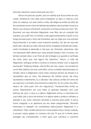 Shamash abomina, rezai a Shamash por mim."
Ninsun foi para seu quarto, pôs um vestido que ficava bem em seu
corpo, enfeitou-se com jóias para embelezar os seios e colocou uma
tiara na cabeça; sua saia varria o chão. Ela dirigiu-se então ao altar do
Sol, postando-se em cima do telhado do palácio; ela acendeu incenso e
elevou seus braços a Shamash, enquanto a fumaça subia aos céus: "Oh,
Shamash, por que dotastes Gilgamesh, meu filho, de um coração tão
inquieto; por quê? Vós o incitastes, e ele agora está prestes a partir numa
longa jornada para a Terra de Humbaba; ele vai viajar por uma estrada
desconhecida e se bater numa estranha batalha. Do dia em que ele
partir até o dia de sua volta, até que tenha chegado à floresta de cedro,
morto Humbaba e destruído o mal que vós, Shamash, abominais, não
vos esqueçais dele; deixai que vossa amada esposa, Aya, a aurora, vos
lembre sempre disso, e ao final do dia entregai sua guarda à sentinela
da noite, para que mal algum lhe advenha." Ninsun, a mãe de
Gilgamesh, extinguiu então o incenso e chamou Enkidu com a seguinte
exortação: "Poderoso Enkidu, não és filho do meu corpo, mas recebo-te
como filho adotivo; és meu outro filho, como os bebês abandonados no
templo. Serve a Gilgamesh como estas crianças servem ao templo e à
sacerdotisa que os criou. Na presença de minhas servas, de meus
sacerdotes e hierofantes, eu o declaro." Ela colocou então em torno de
seu pescoço o amuleto do juramento e disse-lhe: "Eu te confio meu filho;
traze-o de volta para mim em segurança." Trouxeram-lhes então as
armas. Depositaram em suas mãos as grandes espadas com suas
bainhas de ouro, o arco e a aljava. Gilgamesh tomou o machado em
suas mãos, pôs o arco de Anshan e a aljava sobre o ombro e afivelou a
espada a seu cinto; estavam armados e prontos para partir. O povo
havia chegado e se apinhava ao seu redor perguntando: "Quando
retornareis à cidade?" Os conselheiros abençoaram Gilgamesh e o
advertiram: "Não confieis demais em vossa própria força, tende cuidado
e poupai vossos golpes no começo da luta. O que for à frente deve
proteger seu companheiro; o bom guia que conhece o caminho

 