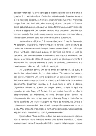 acabar voltando? Tu, que carregas a experiência de tantas batalhas e
guerras, fica perto de mim e não terás medo da morte; fica do meu lado
e tua fraqueza passará, os tremores abandonarão tua mão. Preferirias,
amigo, ficar para trás? Não, desceremos juntos ao coração da floresta.
Deixa as batalhas que estão por vir despertarem tua coragem; esquece
a morte e segue-me, um homem resoluto mas prudente. Quando dois
homens estão juntos, cada um se protege e escuda seu companheiro, e,
se eles caem, deixam para trás um nome ilustre e duradouro.
Juntos eles se dirigiram à floresta e chegaram à montanha verde.
Ali pararam, estupefatos, fitando imóveis a floresta. Viram a altura do
cedro, examinaram o caminho que penetrava na floresta e a trilha por
onde Humbaba costumava passar. O caminho era largo e fácil de
percorrer. Eles contemplaram a montanha dos cedros, a morada dos
deuses e o trono de Ishtar. O enorme cedro se elevava em frente à
montanha; sua sombra era linda e cheia de conforto. A montanha e a
clareira eram cobertas pelo verde do matagal.
Ali Gilgamesh cavou um poço antes do pôr-do-sol. Ele subiu a
montanha, deitou farinha fina ao chão e disse: "Oh, montanha, morada
dos deuses, trazei-me um sonho auspicioso." Os dois então deram-se as
mãos e se deitaram para dormir, e o sono que flui da noite os envolveu
docemente. Gilgamesh sonhou, e à meia-noite o sono o deixou.
Gilgamesh contou seu sonho ao amigo. "Enkidu, o que foi que me
acordou se não foste tu? Amigo, tive um sonho. Levanta e olha o
despenhadeiro da montanha. O sono enviado pelos deuses foi
interrompido. Ah, meu amigo, que sonho tive eu! Terror e confusão; eu
havia agarrado um touro selvagem no meio da floresta. Ele urrava e
batia com a pata no chão, levantando uma poeira que escureceu todo
o céu. Meu braço foi imobilizado e minha língua mordida. Caí de joelhos.
Alguém então me refrescou com água de seu odre."
Enkidu disse: "Caro amigo, o deus que procuramos nesta viagem
não é nenhum touro, embora tenha uma forma misteriosa. O touro
selvagem que viste é Shamash, o Protetor; quando estivermos em perigo,

 