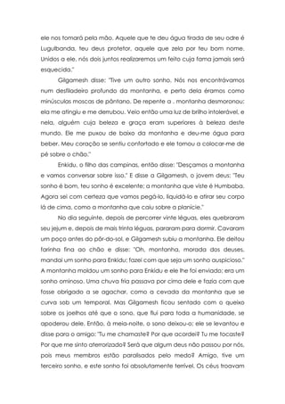 ele nos tomará pela mão. Aquele que te deu água tirada de seu odre é
Lugulbanda, teu deus protetor, aquele que zela por teu bom nome.
Unidos a ele, nós dois juntos realizaremos um feito cuja fama jamais será
esquecida."
Gilgamesh disse: "Tive um outro sonho. Nós nos encontrávamos
num desfiladeiro profundo da montanha, e perto dela éramos como
minúsculas moscas de pântano. De repente a . montanha desmoronou;
ela me atingiu e me derrubou. Veio então uma luz de brilho intolerável, e
nela, alguém cuja beleza e graça eram superiores à beleza deste
mundo. Ele me puxou de baixo da montanha e deu-me água para
beber. Meu coração se sentiu confortado e ele tornou a colocar-me de
pé sobre o chão."
Enkidu, o filho das campinas, então disse: "Desçamos a montanha
e vamos conversar sobre isso." E disse a Gilgamesh, o jovem deus: "Teu
sonho é bom, teu sonho é excelente; a montanha que viste é Humbaba.
Agora sei com certeza que vamos pegá-lo, liquidá-lo e atirar seu corpo
lá de cima, como a montanha que caiu sobre a planície."
No dia seguinte, depois de percorrer vinte léguas, eles quebraram
seu jejum e, depois de mais trinta léguas, pararam para dormir. Cavaram
um poço antes do pôr-do-sol, e Gilgamesh subiu a montanha. Ele deitou
farinha fina ao chão e disse: "Oh, montanha, morada dos deuses,
mandai um sonho para Enkidu; fazei com que seja um sonho auspicioso."
A montanha moldou um sonho para Enkidu e ele lhe foi enviado; era um
sonho ominoso. Uma chuva fria passava por cima dele e fazia com que
fosse obrigado a se agachar, como a cevada da montanha que se
curva sob um temporal. Mas Gilgamesh ficou sentado com o queixo
sobre os joelhos até que o sono, que flui para toda a humanidade, se
apoderou dele. Então, à meia-noite, o sono deixou-o; ele se levantou e
disse para o amigo: "Tu me chamaste? Por que acordei? Tu me tocaste?
Por que me sinto aterrorizado? Será que algum deus não passou por nós,
pois meus membros estão paralisados pelo medo? Amigo, tive um
terceiro sonho, e este sonho foi absolutamente terrível. Os céus troavam

 