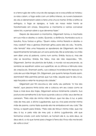 e a terra rugia de volta; a luz do dia apagou-se e a escuridão se instalou;
os raios caíam, o fogo ardia com um brilho intenso, as nuvens baixaram
do céu e derramaram sobre a terra uma chuva mortal. Então o brilho se
extinguiu, o fogo se apagou, e tudo ao nosso redor havia se
transformado em cinzas. Desçamos a montanha e vamos conversar
sobre isto, e pensar sobre o que devemos fazer."
Depois de descerem a montanha, Gilgamesh tomou o machado
em sua mão e abateu o cedro. Quando, a distância, Humbaba ouviu o
barulho, ficou furioso e gritou: "Quem violou minha floresta e abateu o
meu cedro?" Mas o glorioso Shamash gritou para eles do céu, "Avante,
não temais!" Mas uma fraqueza se apoderara de Gilgamesh; ele fora
repentinamente tomado por um sono profundo. Ele se estendeu no chão
sem dizer uma só palavra, como num sonho. Enkidu tocou-o, mas ele
não se levantou; Enkidu lhe falou, mas ele não respondeu. "Oh,
Gilgamesh, Senhor da planície de Kullab, o mundo vai escurecendo, as
sombras se espalham sobre sua superfície; eis os últimos e trêmulos raios
do crepúsculo. Shamash partiu, sua cabeça incandescente repousa no
colo de sua mãe Ningal. Oh, Gilgamesh, por quanto tempo ficarás assim,
dormindo? Não permitas jamais que tua mãe, aquela que te deu à luz,
seja forçada a velar-te na praça da cidade."
Gilgamesh por fim escutou-o; ele vestiu seu peitoral, "A Voz dos
Heróis", que pesava trinta siclos; ele o colocou em seu corpo como se
fosse o mais leve dos trajes. Gilgamesh estava totalmente coberto. Sua
postura era semelhante à do touro quando calca o chão; seus dentes se
cerraram. "Pela vida de minha mãe Ninsun, que me deu à luz, e pela
vida de meu pai, o divino Lugulbanda, que eu viva para encher minha
mãe de pasmo, como fazia quando ela me embalava em seu colo." Ele
tornou a repetir para Enkidu: "Pela vida de Ninsun minha mãe, que me
deu à luz, e pela vida de meu pai, o divino Lugulbanda, até que
tenhamos lutado com este homem, se homem ele é, ou este deus, se
deus ele é, a via que tomei para chegar à Terra dos Vivos não me levará
de volta a Uruk."

 