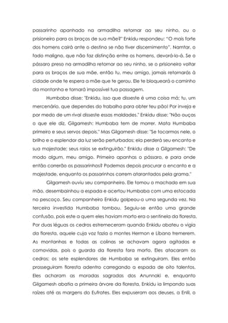 passarinho apanhado na armadilha retornar ao seu ninho, ou o
prisioneiro para os braços de sua mãe?" Enkidu respondeu: “O mais forte
dos homens cairá ante o destino se não tiver discernimento”. Namtar, o
fado maligno, que não faz distinção entre os homens, devorá-lo-á. Se o
pássaro preso na armadilha retornar ao seu ninho, se o prisioneiro voltar
para os braços de sua mãe, então tu, meu amigo, jamais retornarás à
cidade onde te espera a mãe que te gerou. Ele te bloqueará o caminho
da montanha e tornará impossível tua passagem.
Humbaba disse: "Enkidu, isso que disseste é uma coisa má; tu, um
mercenário, que dependes do trabalho para obter teu pão! Por inveja e
por medo de um rival disseste essas maldades." Enkidu disse: "Não ouças
o que ele diz, Gilgamesh: Humbaba tem de morrer. Mata Humbaba
primeiro e seus servos depois." Mas Gilgamesh disse: "Se tocarmos nele, o
brilho e o esplendor da luz serão perturbados; ela perderá seu encanto e
sua majestade; seus raios se extinguirão." Enkidu disse a Gilgamesh: "De
modo algum, meu amigo. Primeiro apanhas o pássaro, e para onde
então correrão os passarinhos? Podemos depois procurar o encanto e a
majestade, enquanto os passarinhos correm atarantados pela grama."
Gilgamesh ouviu seu companheiro. Ele tomou o machado em sua
mão, desembainhou a espada e acertou Humbaba com uma estocada
no pescoço. Seu companheiro Enkidu golpeou-o uma segunda vez. Na
terceira investida Humbaba tombou. Seguiu-se então uma grande
confusão, pois este a quem eles haviam morto era o sentinela da floresta.
Por duas léguas os cedros estremeceram quando Enkidu abateu o vigia
da floresta, aquele cuja voz fazia o montes Hermon e Líbano tremerem.
As montanhas e todas as colinas se achavam agora agitadas e
comovidas, pois o guarda da floresta fora morto. Eles atacaram os
cedros; os sete esplendores de Humbaba se extinguiram. Eles então
prosseguiram floresta adentro carregando a espada de oito talentos.
Eles acharam as moradas sagradas dos Anunnaki e, enquanto
Gilgamesh abatia a primeira árvore da floresta, Enkidu ia limpando suas
raízes até as margens do Eufrates. Eles expuseram aos deuses, a Enlil, o

 