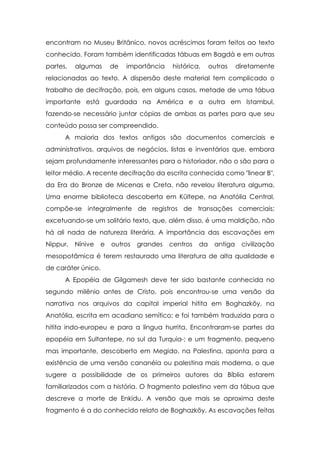 encontram no Museu Britânico, novos acréscimos foram feitos ao texto
conhecido. Foram também identificadas tábuas em Bagdá e em outras
partes,

algumas

de

importância

histórica,

outras

diretamente

relacionadas ao texto. A dispersão deste material tem complicado o
trabalho de decifração, pois, em alguns casos, metade de uma tábua
importante está guardada na América e a outra em Istambul,
fazendo-se necessário juntar cópias de ambas as partes para que seu
conteúdo possa ser compreendido.
A maioria dos textos antigos são documentos comerciais e
administrativos, arquivos de negócios, listas e inventários que, embora
sejam profundamente interessantes para o historiador, não o são para o
leitor médio. A recente decifração da escrita conhecida como "linear B",
da Era do Bronze de Micenas e Creta, não revelou literatura alguma.
Uma enorme biblioteca descoberta em Kültepe, na Anatólia Central,
compõe-se integralmente de registros de transações comerciais;
excetuando-se um solitário texto, que, além disso, é uma maldição, não
há ali nada de natureza literária. A importância das escavações em
Nippur,

Nínive

e

outros

grandes

centros

da

antiga

civilização

mesopotâmica é terem restaurado uma literatura de alta qualidade e
de caráter único.
A Epopéia de Gilgamesh deve ter sido bastante conhecida no
segundo milênio antes de Cristo, pois encontrou-se uma versão da
narrativa nos arquivos da capital imperial hitita em Boghazköy, na
Anatólia, escrita em acadiano semítico; e foi também traduzida para o
hitita indo-europeu e para a língua hurrita. Encontraram-se partes da
epopéia em Sultantepe, no sul da Turquia-; e um fragmento, pequeno
mas importante, descoberto em Megido, na Palestina, aponta para a
existência de uma versão cananéia ou palestina mais moderna, o que
sugere a possibilidade de os primeiros autores da Bíblia estarem
familiarizados com a história. O fragmento palestino vem da tábua que
descreve a morte de Enkidu. A versão que mais se aproxima deste
fragmento é a do conhecido relato de Boghazköy. As escavações feitas

 